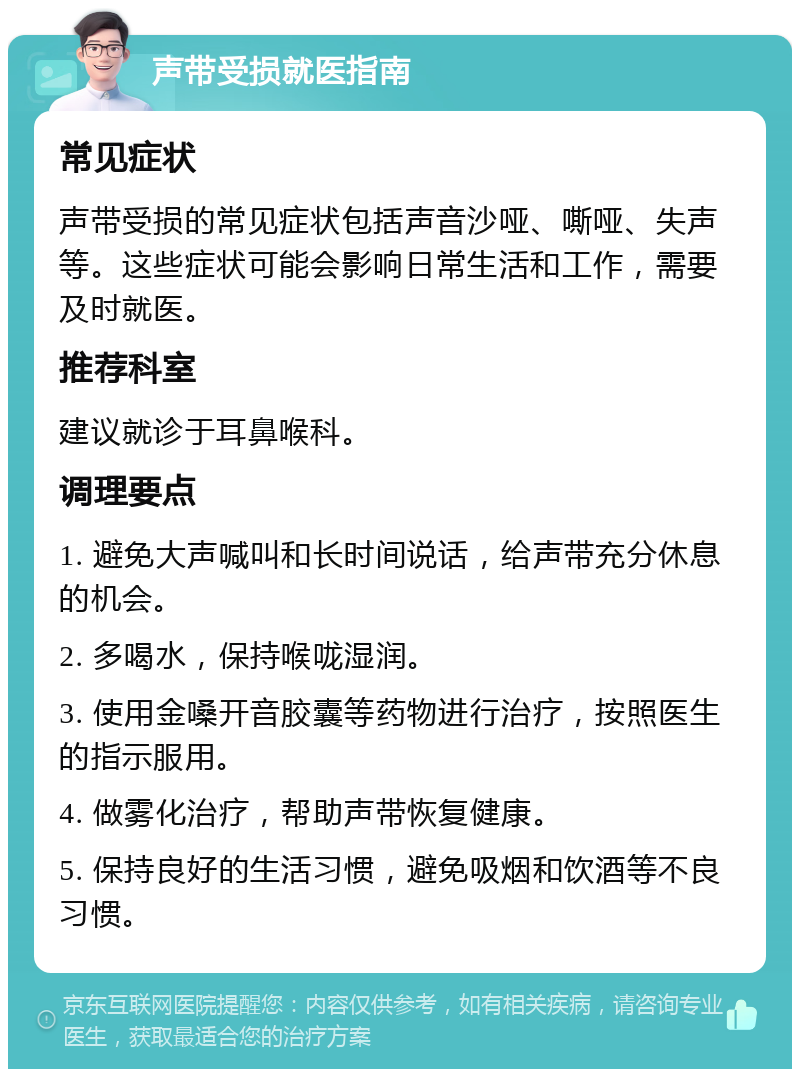 声带受损就医指南 常见症状 声带受损的常见症状包括声音沙哑、嘶哑、失声等。这些症状可能会影响日常生活和工作，需要及时就医。 推荐科室 建议就诊于耳鼻喉科。 调理要点 1. 避免大声喊叫和长时间说话，给声带充分休息的机会。 2. 多喝水，保持喉咙湿润。 3. 使用金嗓开音胶囊等药物进行治疗，按照医生的指示服用。 4. 做雾化治疗，帮助声带恢复健康。 5. 保持良好的生活习惯，避免吸烟和饮酒等不良习惯。