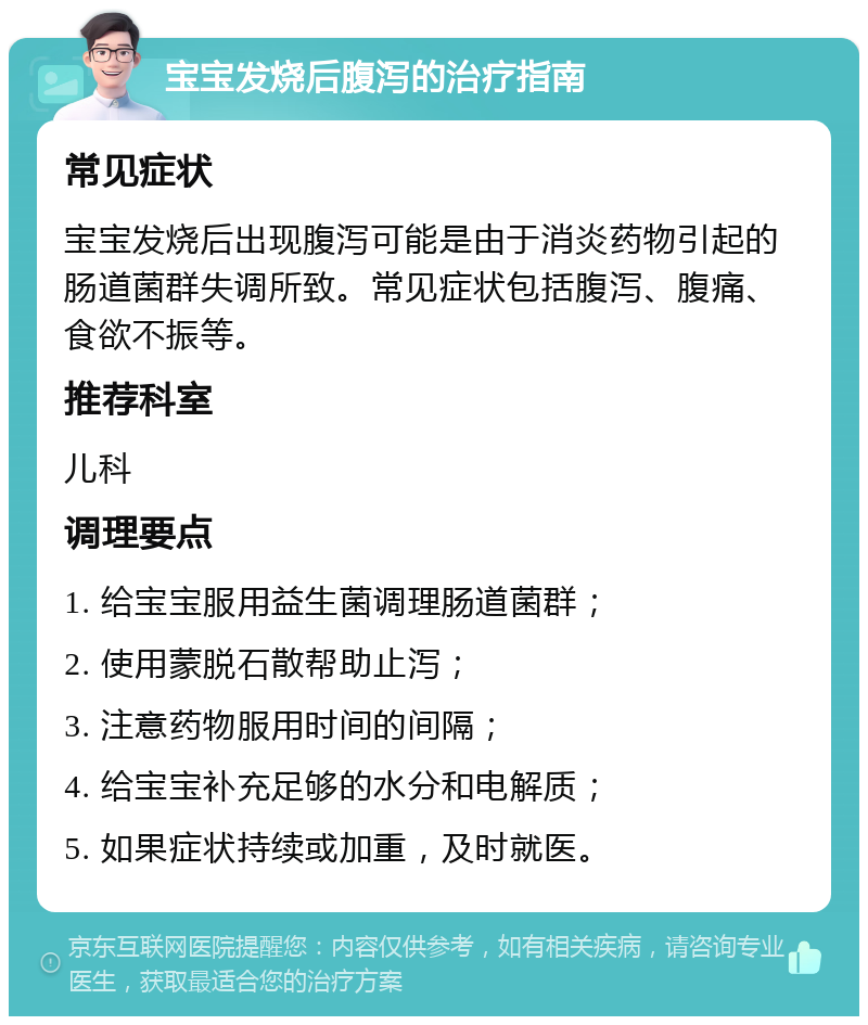 宝宝发烧后腹泻的治疗指南 常见症状 宝宝发烧后出现腹泻可能是由于消炎药物引起的肠道菌群失调所致。常见症状包括腹泻、腹痛、食欲不振等。 推荐科室 儿科 调理要点 1. 给宝宝服用益生菌调理肠道菌群； 2. 使用蒙脱石散帮助止泻； 3. 注意药物服用时间的间隔； 4. 给宝宝补充足够的水分和电解质； 5. 如果症状持续或加重，及时就医。