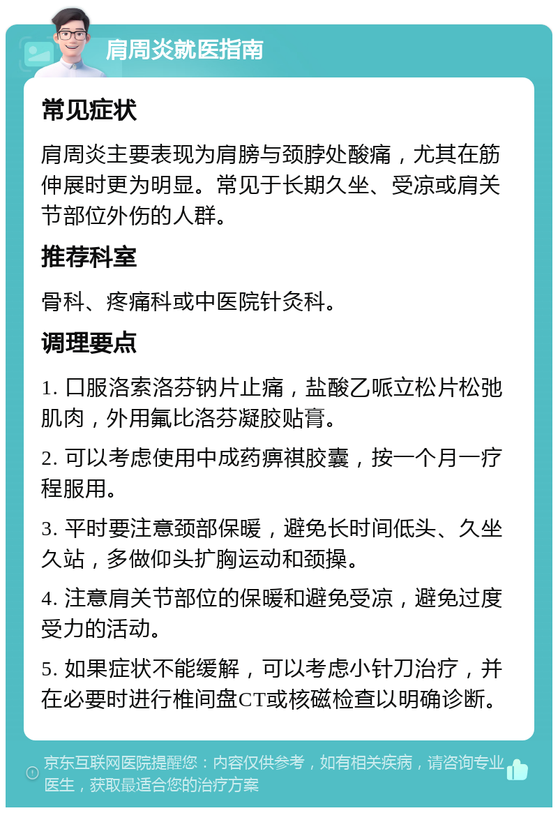 肩周炎就医指南 常见症状 肩周炎主要表现为肩膀与颈脖处酸痛，尤其在筋伸展时更为明显。常见于长期久坐、受凉或肩关节部位外伤的人群。 推荐科室 骨科、疼痛科或中医院针灸科。 调理要点 1. 口服洛索洛芬钠片止痛，盐酸乙哌立松片松弛肌肉，外用氟比洛芬凝胶贴膏。 2. 可以考虑使用中成药痹祺胶囊，按一个月一疗程服用。 3. 平时要注意颈部保暖，避免长时间低头、久坐久站，多做仰头扩胸运动和颈操。 4. 注意肩关节部位的保暖和避免受凉，避免过度受力的活动。 5. 如果症状不能缓解，可以考虑小针刀治疗，并在必要时进行椎间盘CT或核磁检查以明确诊断。