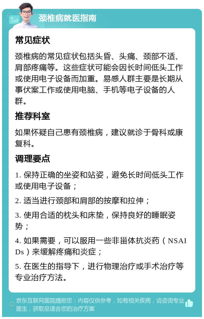 颈椎病就医指南 常见症状 颈椎病的常见症状包括头昏、头痛、颈部不适、肩部疼痛等。这些症状可能会因长时间低头工作或使用电子设备而加重。易感人群主要是长期从事伏案工作或使用电脑、手机等电子设备的人群。 推荐科室 如果怀疑自己患有颈椎病，建议就诊于骨科或康复科。 调理要点 1. 保持正确的坐姿和站姿，避免长时间低头工作或使用电子设备； 2. 适当进行颈部和肩部的按摩和拉伸； 3. 使用合适的枕头和床垫，保持良好的睡眠姿势； 4. 如果需要，可以服用一些非甾体抗炎药（NSAIDs）来缓解疼痛和炎症； 5. 在医生的指导下，进行物理治疗或手术治疗等专业治疗方法。