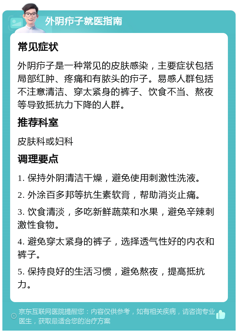 外阴疖子就医指南 常见症状 外阴疖子是一种常见的皮肤感染，主要症状包括局部红肿、疼痛和有脓头的疖子。易感人群包括不注意清洁、穿太紧身的裤子、饮食不当、熬夜等导致抵抗力下降的人群。 推荐科室 皮肤科或妇科 调理要点 1. 保持外阴清洁干燥，避免使用刺激性洗液。 2. 外涂百多邦等抗生素软膏，帮助消炎止痛。 3. 饮食清淡，多吃新鲜蔬菜和水果，避免辛辣刺激性食物。 4. 避免穿太紧身的裤子，选择透气性好的内衣和裤子。 5. 保持良好的生活习惯，避免熬夜，提高抵抗力。