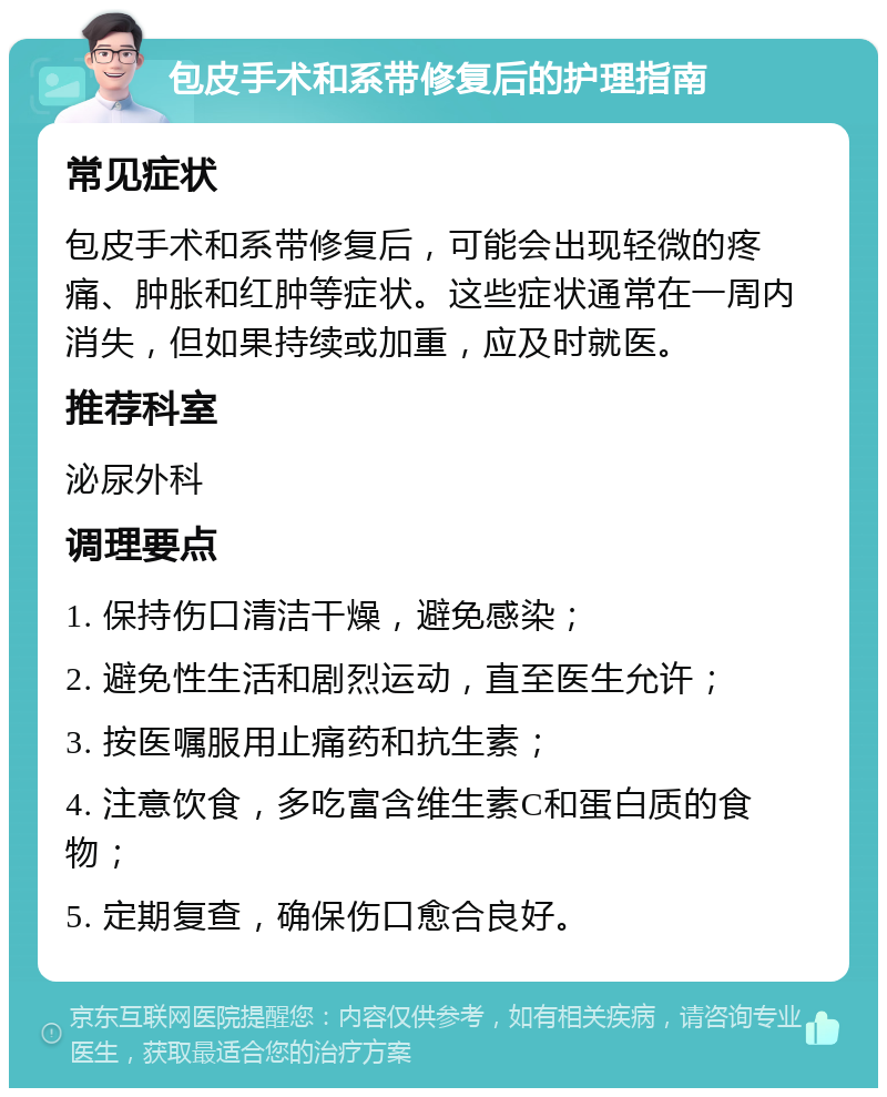 包皮手术和系带修复后的护理指南 常见症状 包皮手术和系带修复后，可能会出现轻微的疼痛、肿胀和红肿等症状。这些症状通常在一周内消失，但如果持续或加重，应及时就医。 推荐科室 泌尿外科 调理要点 1. 保持伤口清洁干燥，避免感染； 2. 避免性生活和剧烈运动，直至医生允许； 3. 按医嘱服用止痛药和抗生素； 4. 注意饮食，多吃富含维生素C和蛋白质的食物； 5. 定期复查，确保伤口愈合良好。