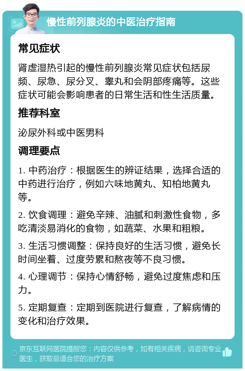 慢性前列腺炎的中医治疗指南 常见症状 肾虚湿热引起的慢性前列腺炎常见症状包括尿频、尿急、尿分叉、睾丸和会阴部疼痛等。这些症状可能会影响患者的日常生活和性生活质量。 推荐科室 泌尿外科或中医男科 调理要点 1. 中药治疗：根据医生的辨证结果，选择合适的中药进行治疗，例如六味地黄丸、知柏地黄丸等。 2. 饮食调理：避免辛辣、油腻和刺激性食物，多吃清淡易消化的食物，如蔬菜、水果和粗粮。 3. 生活习惯调整：保持良好的生活习惯，避免长时间坐着、过度劳累和熬夜等不良习惯。 4. 心理调节：保持心情舒畅，避免过度焦虑和压力。 5. 定期复查：定期到医院进行复查，了解病情的变化和治疗效果。