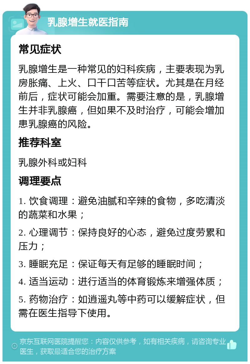 乳腺增生就医指南 常见症状 乳腺增生是一种常见的妇科疾病，主要表现为乳房胀痛、上火、口干口苦等症状。尤其是在月经前后，症状可能会加重。需要注意的是，乳腺增生并非乳腺癌，但如果不及时治疗，可能会增加患乳腺癌的风险。 推荐科室 乳腺外科或妇科 调理要点 1. 饮食调理：避免油腻和辛辣的食物，多吃清淡的蔬菜和水果； 2. 心理调节：保持良好的心态，避免过度劳累和压力； 3. 睡眠充足：保证每天有足够的睡眠时间； 4. 适当运动：进行适当的体育锻炼来增强体质； 5. 药物治疗：如逍遥丸等中药可以缓解症状，但需在医生指导下使用。