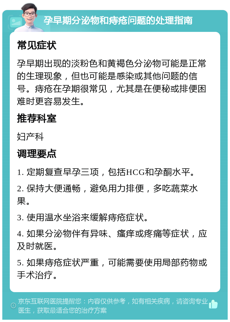 孕早期分泌物和痔疮问题的处理指南 常见症状 孕早期出现的淡粉色和黄褐色分泌物可能是正常的生理现象，但也可能是感染或其他问题的信号。痔疮在孕期很常见，尤其是在便秘或排便困难时更容易发生。 推荐科室 妇产科 调理要点 1. 定期复查早孕三项，包括HCG和孕酮水平。 2. 保持大便通畅，避免用力排便，多吃蔬菜水果。 3. 使用温水坐浴来缓解痔疮症状。 4. 如果分泌物伴有异味、瘙痒或疼痛等症状，应及时就医。 5. 如果痔疮症状严重，可能需要使用局部药物或手术治疗。