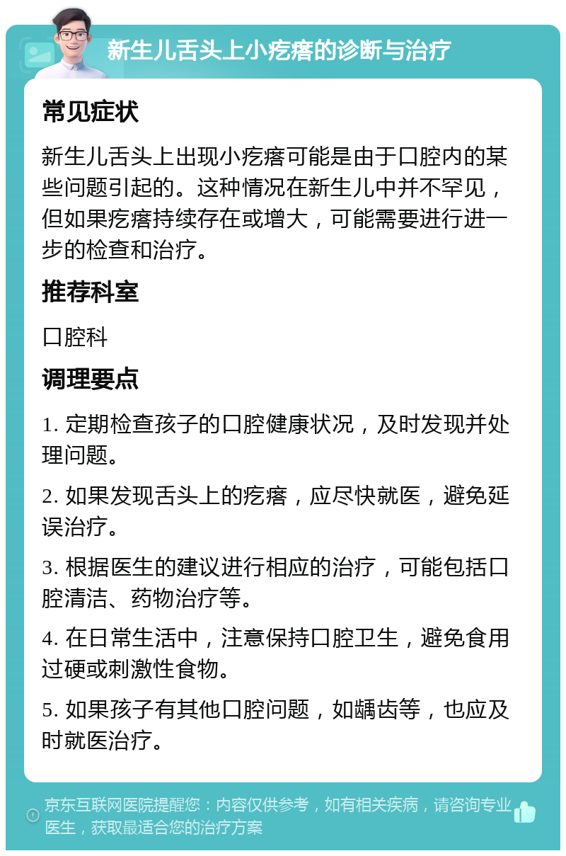 新生儿舌头上小疙瘩的诊断与治疗 常见症状 新生儿舌头上出现小疙瘩可能是由于口腔内的某些问题引起的。这种情况在新生儿中并不罕见，但如果疙瘩持续存在或增大，可能需要进行进一步的检查和治疗。 推荐科室 口腔科 调理要点 1. 定期检查孩子的口腔健康状况，及时发现并处理问题。 2. 如果发现舌头上的疙瘩，应尽快就医，避免延误治疗。 3. 根据医生的建议进行相应的治疗，可能包括口腔清洁、药物治疗等。 4. 在日常生活中，注意保持口腔卫生，避免食用过硬或刺激性食物。 5. 如果孩子有其他口腔问题，如龋齿等，也应及时就医治疗。