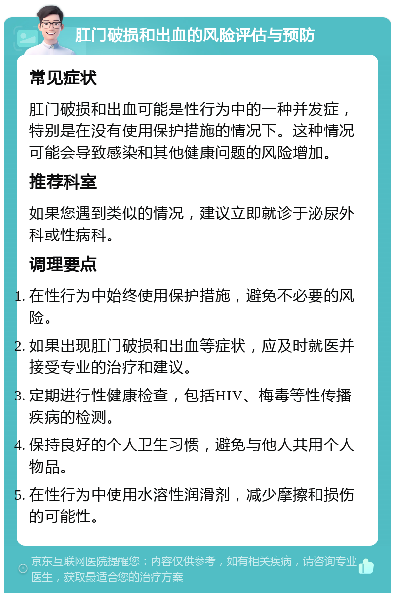 肛门破损和出血的风险评估与预防 常见症状 肛门破损和出血可能是性行为中的一种并发症，特别是在没有使用保护措施的情况下。这种情况可能会导致感染和其他健康问题的风险增加。 推荐科室 如果您遇到类似的情况，建议立即就诊于泌尿外科或性病科。 调理要点 在性行为中始终使用保护措施，避免不必要的风险。 如果出现肛门破损和出血等症状，应及时就医并接受专业的治疗和建议。 定期进行性健康检查，包括HIV、梅毒等性传播疾病的检测。 保持良好的个人卫生习惯，避免与他人共用个人物品。 在性行为中使用水溶性润滑剂，减少摩擦和损伤的可能性。