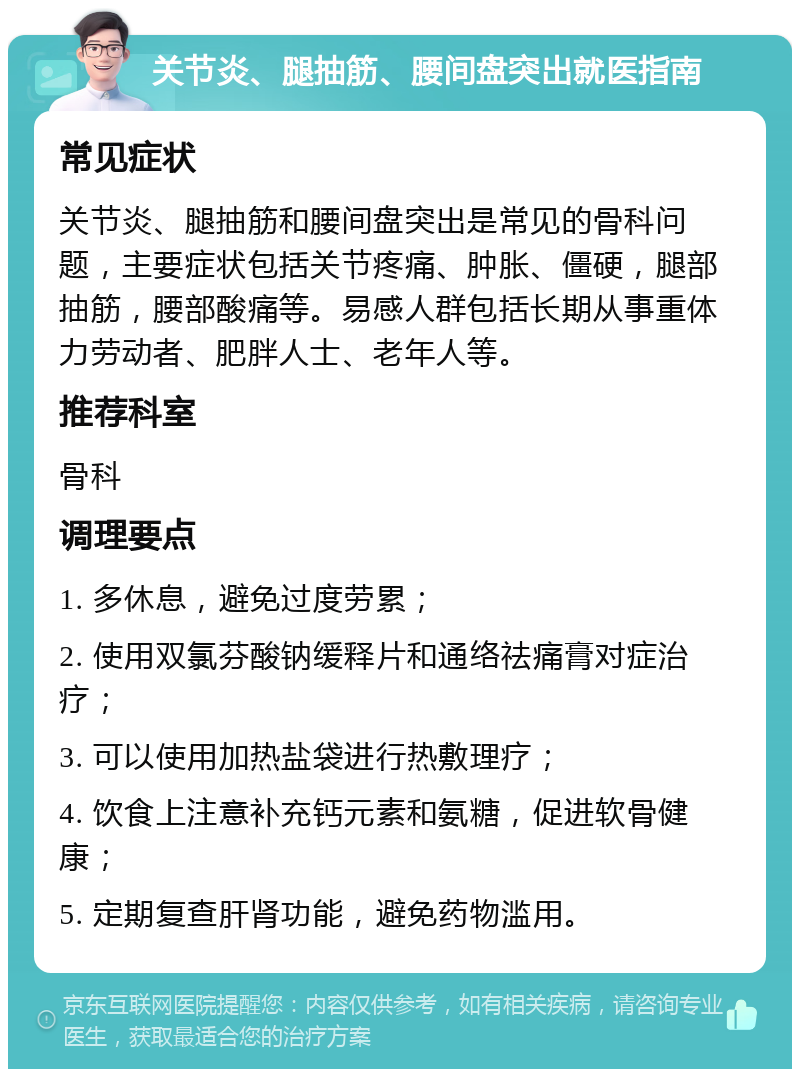 关节炎、腿抽筋、腰间盘突出就医指南 常见症状 关节炎、腿抽筋和腰间盘突出是常见的骨科问题，主要症状包括关节疼痛、肿胀、僵硬，腿部抽筋，腰部酸痛等。易感人群包括长期从事重体力劳动者、肥胖人士、老年人等。 推荐科室 骨科 调理要点 1. 多休息，避免过度劳累； 2. 使用双氯芬酸钠缓释片和通络祛痛膏对症治疗； 3. 可以使用加热盐袋进行热敷理疗； 4. 饮食上注意补充钙元素和氨糖，促进软骨健康； 5. 定期复查肝肾功能，避免药物滥用。