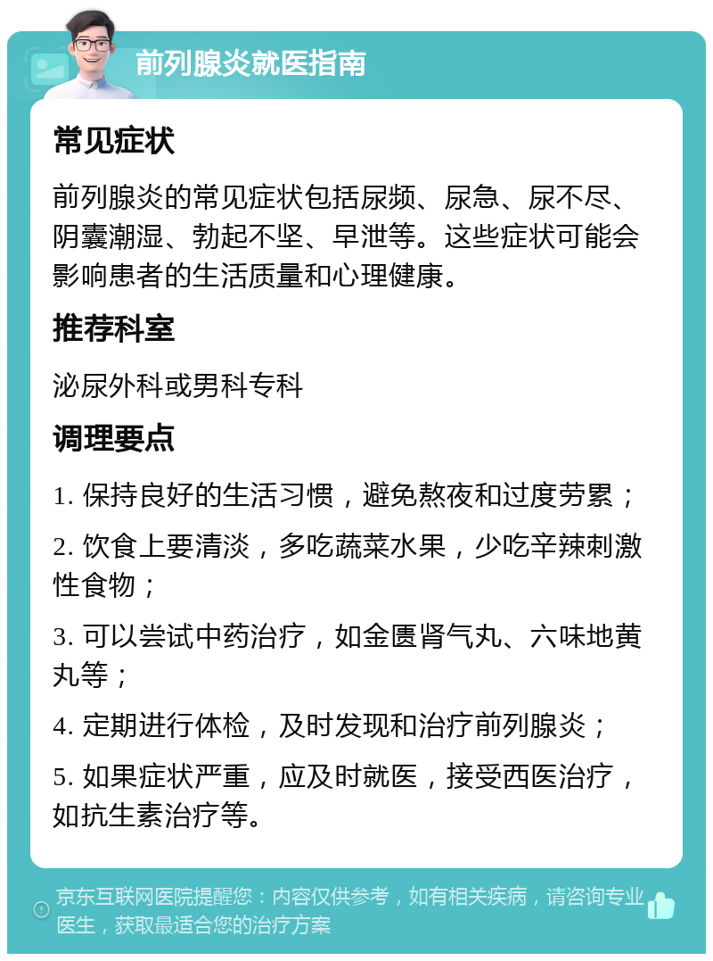 前列腺炎就医指南 常见症状 前列腺炎的常见症状包括尿频、尿急、尿不尽、阴囊潮湿、勃起不坚、早泄等。这些症状可能会影响患者的生活质量和心理健康。 推荐科室 泌尿外科或男科专科 调理要点 1. 保持良好的生活习惯，避免熬夜和过度劳累； 2. 饮食上要清淡，多吃蔬菜水果，少吃辛辣刺激性食物； 3. 可以尝试中药治疗，如金匮肾气丸、六味地黄丸等； 4. 定期进行体检，及时发现和治疗前列腺炎； 5. 如果症状严重，应及时就医，接受西医治疗，如抗生素治疗等。