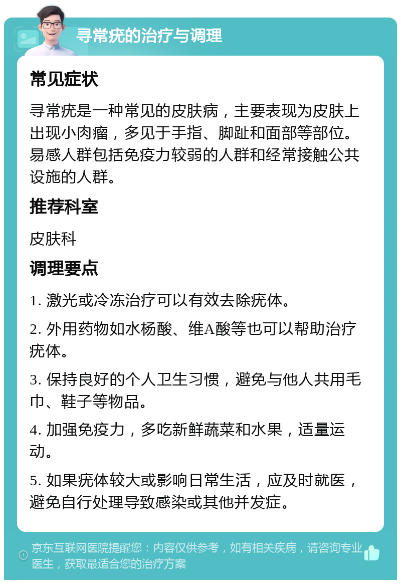 寻常疣的治疗与调理 常见症状 寻常疣是一种常见的皮肤病，主要表现为皮肤上出现小肉瘤，多见于手指、脚趾和面部等部位。易感人群包括免疫力较弱的人群和经常接触公共设施的人群。 推荐科室 皮肤科 调理要点 1. 激光或冷冻治疗可以有效去除疣体。 2. 外用药物如水杨酸、维A酸等也可以帮助治疗疣体。 3. 保持良好的个人卫生习惯，避免与他人共用毛巾、鞋子等物品。 4. 加强免疫力，多吃新鲜蔬菜和水果，适量运动。 5. 如果疣体较大或影响日常生活，应及时就医，避免自行处理导致感染或其他并发症。