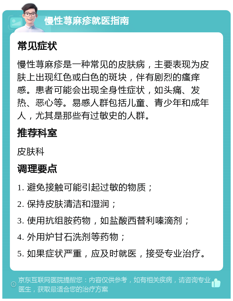 慢性荨麻疹就医指南 常见症状 慢性荨麻疹是一种常见的皮肤病，主要表现为皮肤上出现红色或白色的斑块，伴有剧烈的瘙痒感。患者可能会出现全身性症状，如头痛、发热、恶心等。易感人群包括儿童、青少年和成年人，尤其是那些有过敏史的人群。 推荐科室 皮肤科 调理要点 1. 避免接触可能引起过敏的物质； 2. 保持皮肤清洁和湿润； 3. 使用抗组胺药物，如盐酸西替利嗪滴剂； 4. 外用炉甘石洗剂等药物； 5. 如果症状严重，应及时就医，接受专业治疗。