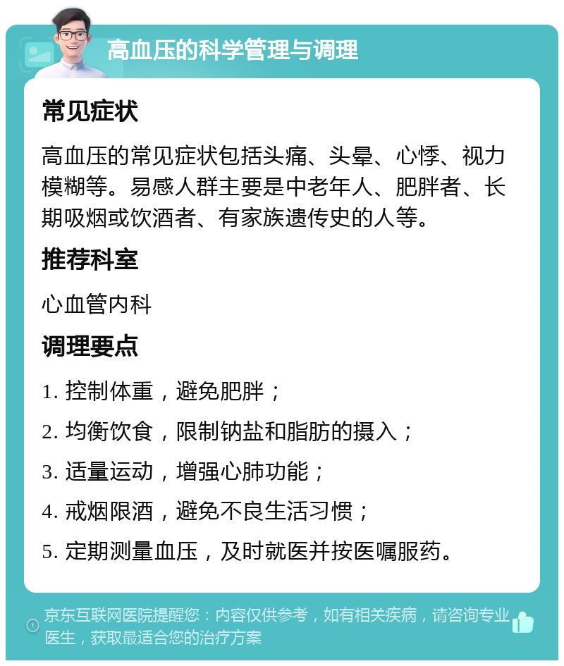 高血压的科学管理与调理 常见症状 高血压的常见症状包括头痛、头晕、心悸、视力模糊等。易感人群主要是中老年人、肥胖者、长期吸烟或饮酒者、有家族遗传史的人等。 推荐科室 心血管内科 调理要点 1. 控制体重，避免肥胖； 2. 均衡饮食，限制钠盐和脂肪的摄入； 3. 适量运动，增强心肺功能； 4. 戒烟限酒，避免不良生活习惯； 5. 定期测量血压，及时就医并按医嘱服药。