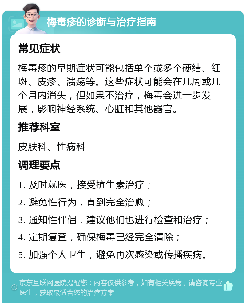 梅毒疹的诊断与治疗指南 常见症状 梅毒疹的早期症状可能包括单个或多个硬结、红斑、皮疹、溃疡等。这些症状可能会在几周或几个月内消失，但如果不治疗，梅毒会进一步发展，影响神经系统、心脏和其他器官。 推荐科室 皮肤科、性病科 调理要点 1. 及时就医，接受抗生素治疗； 2. 避免性行为，直到完全治愈； 3. 通知性伴侣，建议他们也进行检查和治疗； 4. 定期复查，确保梅毒已经完全清除； 5. 加强个人卫生，避免再次感染或传播疾病。