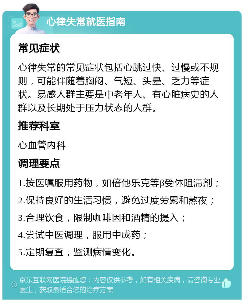 心律失常就医指南 常见症状 心律失常的常见症状包括心跳过快、过慢或不规则，可能伴随着胸闷、气短、头晕、乏力等症状。易感人群主要是中老年人、有心脏病史的人群以及长期处于压力状态的人群。 推荐科室 心血管内科 调理要点 1.按医嘱服用药物，如倍他乐克等β受体阻滞剂； 2.保持良好的生活习惯，避免过度劳累和熬夜； 3.合理饮食，限制咖啡因和酒精的摄入； 4.尝试中医调理，服用中成药； 5.定期复查，监测病情变化。