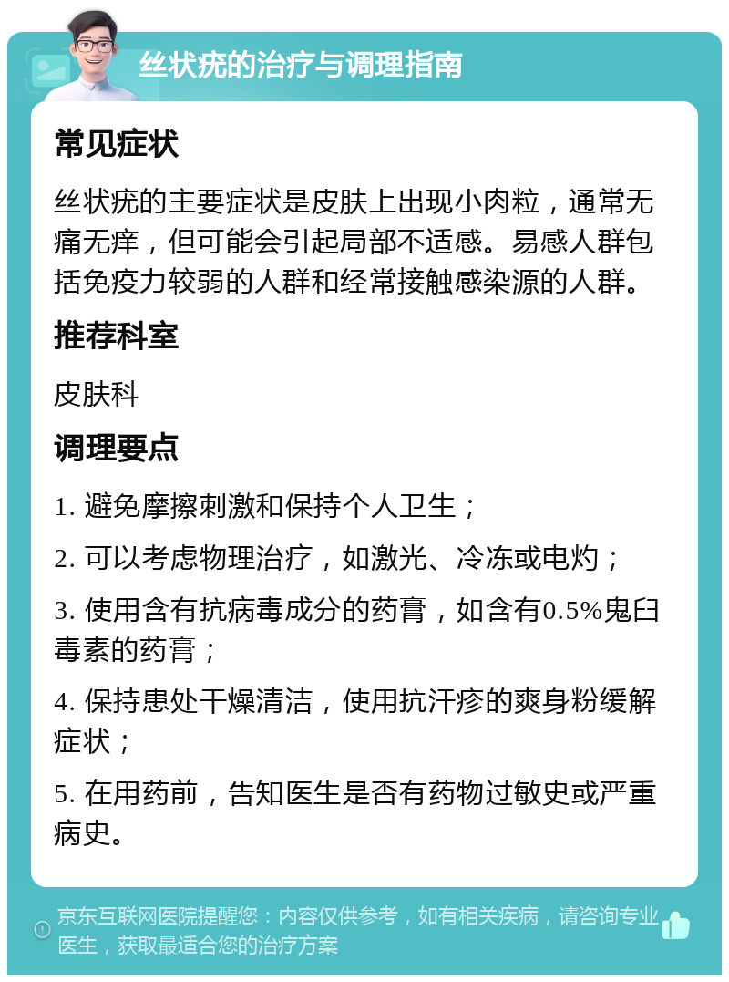 丝状疣的治疗与调理指南 常见症状 丝状疣的主要症状是皮肤上出现小肉粒，通常无痛无痒，但可能会引起局部不适感。易感人群包括免疫力较弱的人群和经常接触感染源的人群。 推荐科室 皮肤科 调理要点 1. 避免摩擦刺激和保持个人卫生； 2. 可以考虑物理治疗，如激光、冷冻或电灼； 3. 使用含有抗病毒成分的药膏，如含有0.5%鬼臼毒素的药膏； 4. 保持患处干燥清洁，使用抗汗疹的爽身粉缓解症状； 5. 在用药前，告知医生是否有药物过敏史或严重病史。