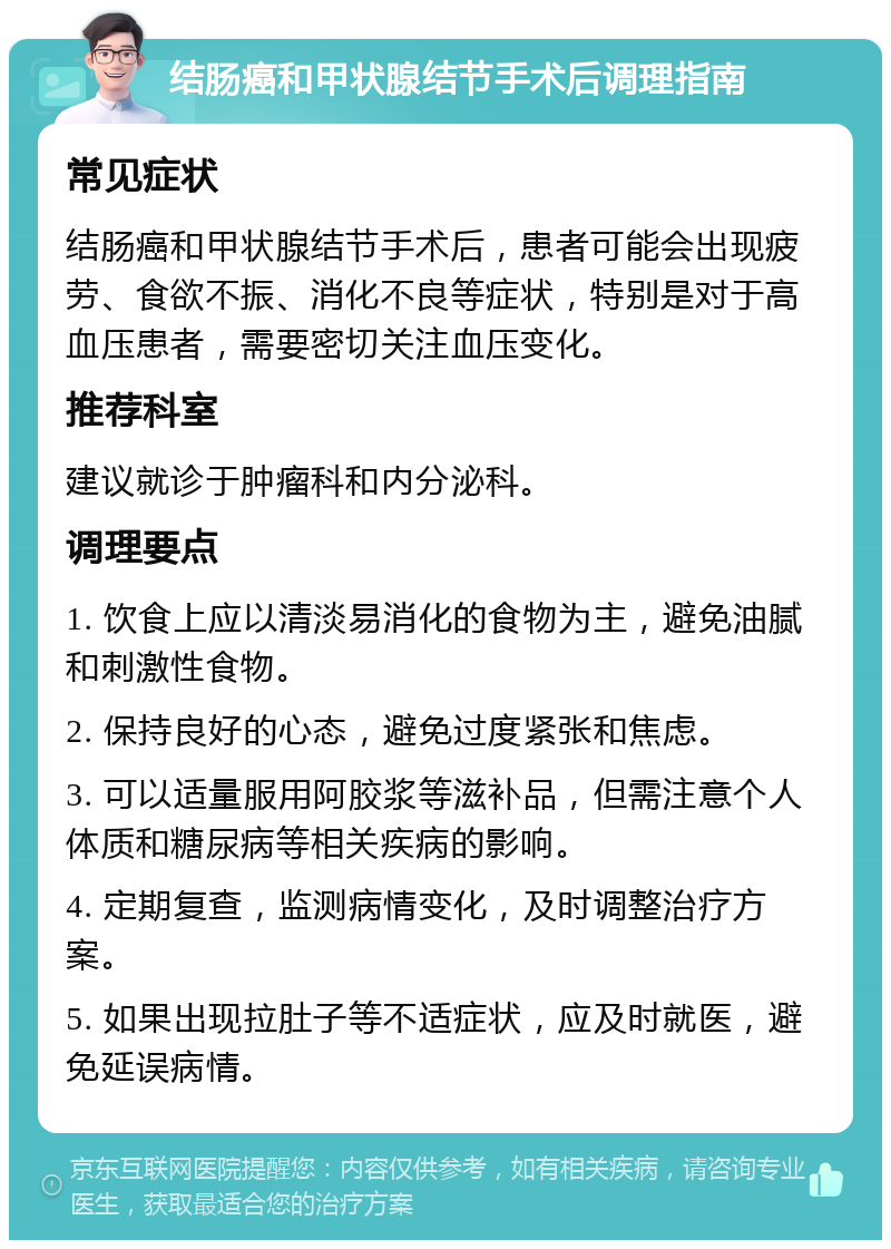 结肠癌和甲状腺结节手术后调理指南 常见症状 结肠癌和甲状腺结节手术后，患者可能会出现疲劳、食欲不振、消化不良等症状，特别是对于高血压患者，需要密切关注血压变化。 推荐科室 建议就诊于肿瘤科和内分泌科。 调理要点 1. 饮食上应以清淡易消化的食物为主，避免油腻和刺激性食物。 2. 保持良好的心态，避免过度紧张和焦虑。 3. 可以适量服用阿胶浆等滋补品，但需注意个人体质和糖尿病等相关疾病的影响。 4. 定期复查，监测病情变化，及时调整治疗方案。 5. 如果出现拉肚子等不适症状，应及时就医，避免延误病情。