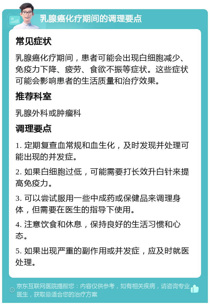 乳腺癌化疗期间的调理要点 常见症状 乳腺癌化疗期间，患者可能会出现白细胞减少、免疫力下降、疲劳、食欲不振等症状。这些症状可能会影响患者的生活质量和治疗效果。 推荐科室 乳腺外科或肿瘤科 调理要点 1. 定期复查血常规和血生化，及时发现并处理可能出现的并发症。 2. 如果白细胞过低，可能需要打长效升白针来提高免疫力。 3. 可以尝试服用一些中成药或保健品来调理身体，但需要在医生的指导下使用。 4. 注意饮食和休息，保持良好的生活习惯和心态。 5. 如果出现严重的副作用或并发症，应及时就医处理。