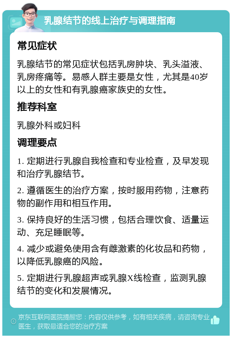 乳腺结节的线上治疗与调理指南 常见症状 乳腺结节的常见症状包括乳房肿块、乳头溢液、乳房疼痛等。易感人群主要是女性，尤其是40岁以上的女性和有乳腺癌家族史的女性。 推荐科室 乳腺外科或妇科 调理要点 1. 定期进行乳腺自我检查和专业检查，及早发现和治疗乳腺结节。 2. 遵循医生的治疗方案，按时服用药物，注意药物的副作用和相互作用。 3. 保持良好的生活习惯，包括合理饮食、适量运动、充足睡眠等。 4. 减少或避免使用含有雌激素的化妆品和药物，以降低乳腺癌的风险。 5. 定期进行乳腺超声或乳腺X线检查，监测乳腺结节的变化和发展情况。