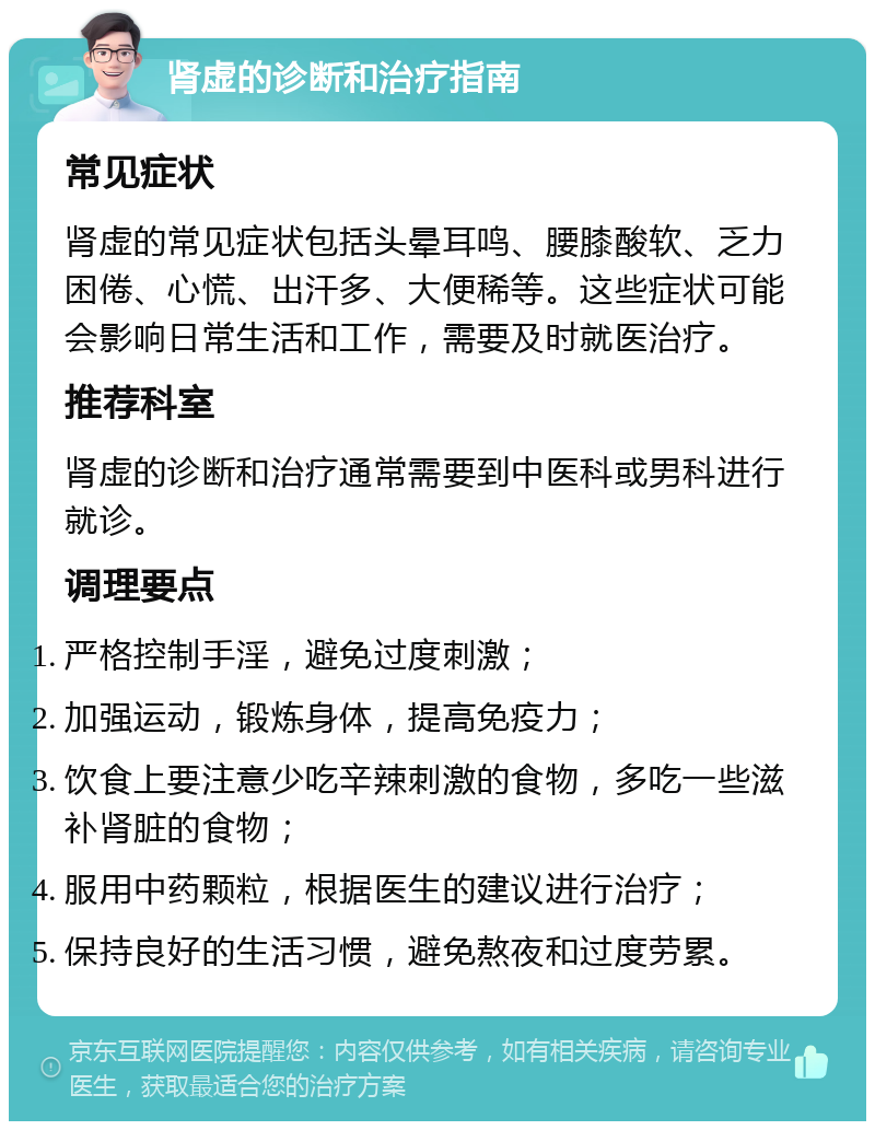 肾虚的诊断和治疗指南 常见症状 肾虚的常见症状包括头晕耳鸣、腰膝酸软、乏力困倦、心慌、出汗多、大便稀等。这些症状可能会影响日常生活和工作，需要及时就医治疗。 推荐科室 肾虚的诊断和治疗通常需要到中医科或男科进行就诊。 调理要点 严格控制手淫，避免过度刺激； 加强运动，锻炼身体，提高免疫力； 饮食上要注意少吃辛辣刺激的食物，多吃一些滋补肾脏的食物； 服用中药颗粒，根据医生的建议进行治疗； 保持良好的生活习惯，避免熬夜和过度劳累。