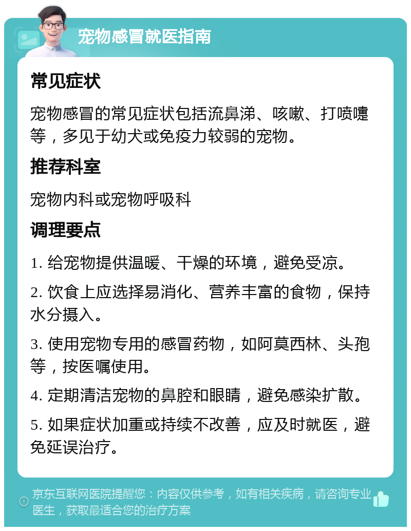 宠物感冒就医指南 常见症状 宠物感冒的常见症状包括流鼻涕、咳嗽、打喷嚏等，多见于幼犬或免疫力较弱的宠物。 推荐科室 宠物内科或宠物呼吸科 调理要点 1. 给宠物提供温暖、干燥的环境，避免受凉。 2. 饮食上应选择易消化、营养丰富的食物，保持水分摄入。 3. 使用宠物专用的感冒药物，如阿莫西林、头孢等，按医嘱使用。 4. 定期清洁宠物的鼻腔和眼睛，避免感染扩散。 5. 如果症状加重或持续不改善，应及时就医，避免延误治疗。