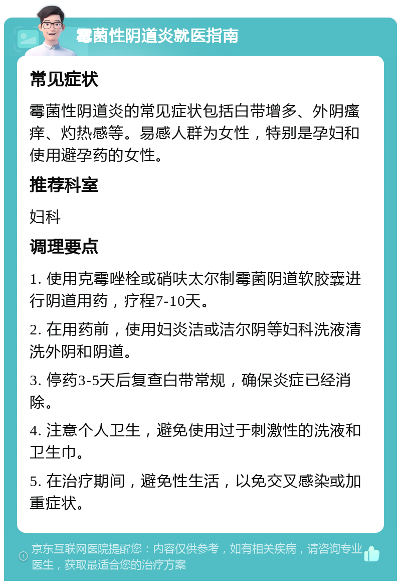 霉菌性阴道炎就医指南 常见症状 霉菌性阴道炎的常见症状包括白带增多、外阴瘙痒、灼热感等。易感人群为女性，特别是孕妇和使用避孕药的女性。 推荐科室 妇科 调理要点 1. 使用克霉唑栓或硝呋太尔制霉菌阴道软胶囊进行阴道用药，疗程7-10天。 2. 在用药前，使用妇炎洁或洁尔阴等妇科洗液清洗外阴和阴道。 3. 停药3-5天后复查白带常规，确保炎症已经消除。 4. 注意个人卫生，避免使用过于刺激性的洗液和卫生巾。 5. 在治疗期间，避免性生活，以免交叉感染或加重症状。