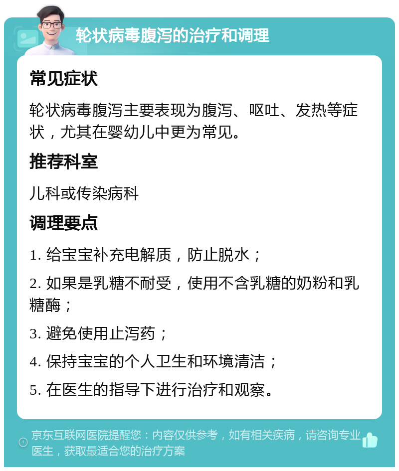 轮状病毒腹泻的治疗和调理 常见症状 轮状病毒腹泻主要表现为腹泻、呕吐、发热等症状，尤其在婴幼儿中更为常见。 推荐科室 儿科或传染病科 调理要点 1. 给宝宝补充电解质，防止脱水； 2. 如果是乳糖不耐受，使用不含乳糖的奶粉和乳糖酶； 3. 避免使用止泻药； 4. 保持宝宝的个人卫生和环境清洁； 5. 在医生的指导下进行治疗和观察。