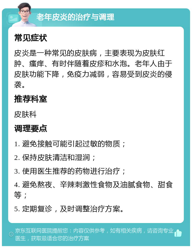 老年皮炎的治疗与调理 常见症状 皮炎是一种常见的皮肤病，主要表现为皮肤红肿、瘙痒、有时伴随着皮疹和水泡。老年人由于皮肤功能下降，免疫力减弱，容易受到皮炎的侵袭。 推荐科室 皮肤科 调理要点 1. 避免接触可能引起过敏的物质； 2. 保持皮肤清洁和湿润； 3. 使用医生推荐的药物进行治疗； 4. 避免熬夜、辛辣刺激性食物及油腻食物、甜食等； 5. 定期复诊，及时调整治疗方案。