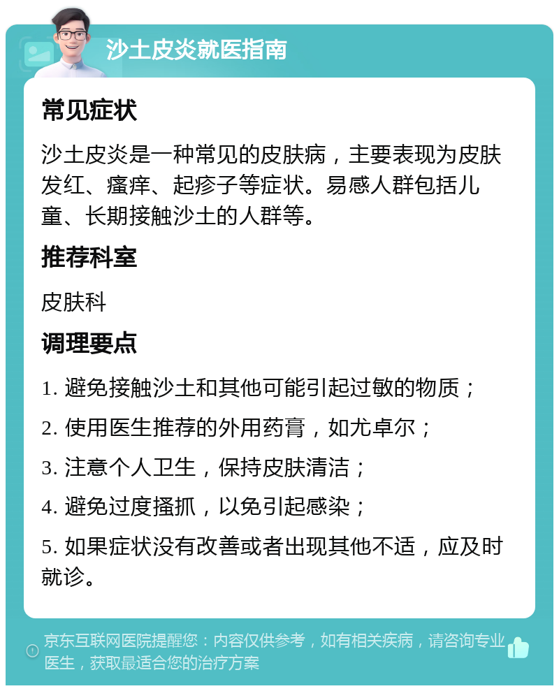 沙土皮炎就医指南 常见症状 沙土皮炎是一种常见的皮肤病，主要表现为皮肤发红、瘙痒、起疹子等症状。易感人群包括儿童、长期接触沙土的人群等。 推荐科室 皮肤科 调理要点 1. 避免接触沙土和其他可能引起过敏的物质； 2. 使用医生推荐的外用药膏，如尤卓尔； 3. 注意个人卫生，保持皮肤清洁； 4. 避免过度搔抓，以免引起感染； 5. 如果症状没有改善或者出现其他不适，应及时就诊。