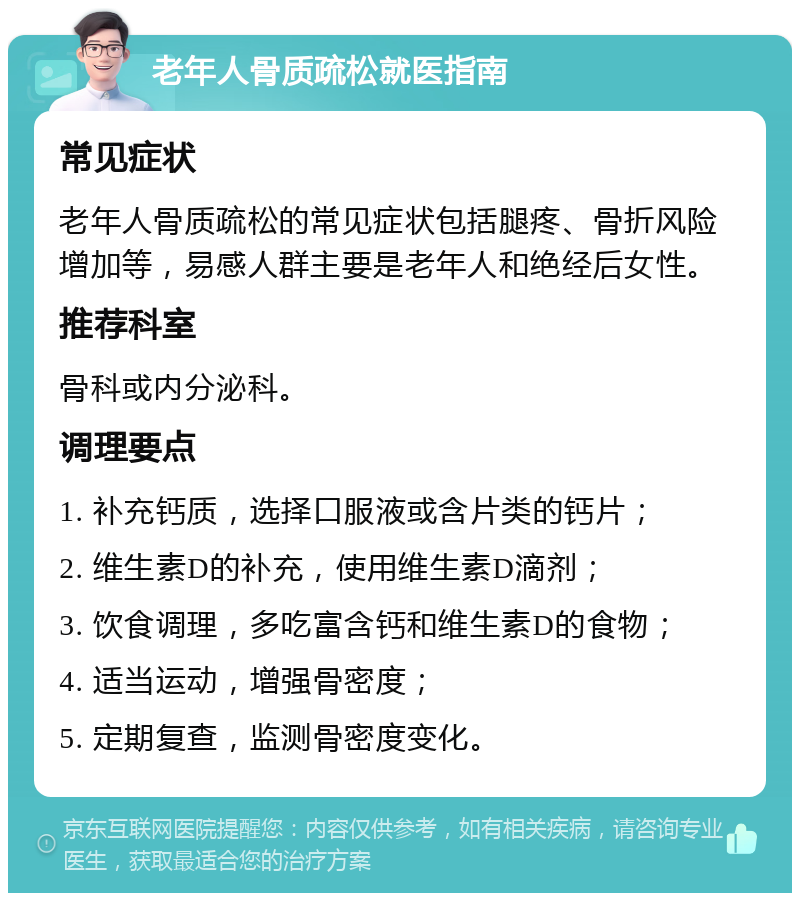 老年人骨质疏松就医指南 常见症状 老年人骨质疏松的常见症状包括腿疼、骨折风险增加等，易感人群主要是老年人和绝经后女性。 推荐科室 骨科或内分泌科。 调理要点 1. 补充钙质，选择口服液或含片类的钙片； 2. 维生素D的补充，使用维生素D滴剂； 3. 饮食调理，多吃富含钙和维生素D的食物； 4. 适当运动，增强骨密度； 5. 定期复查，监测骨密度变化。