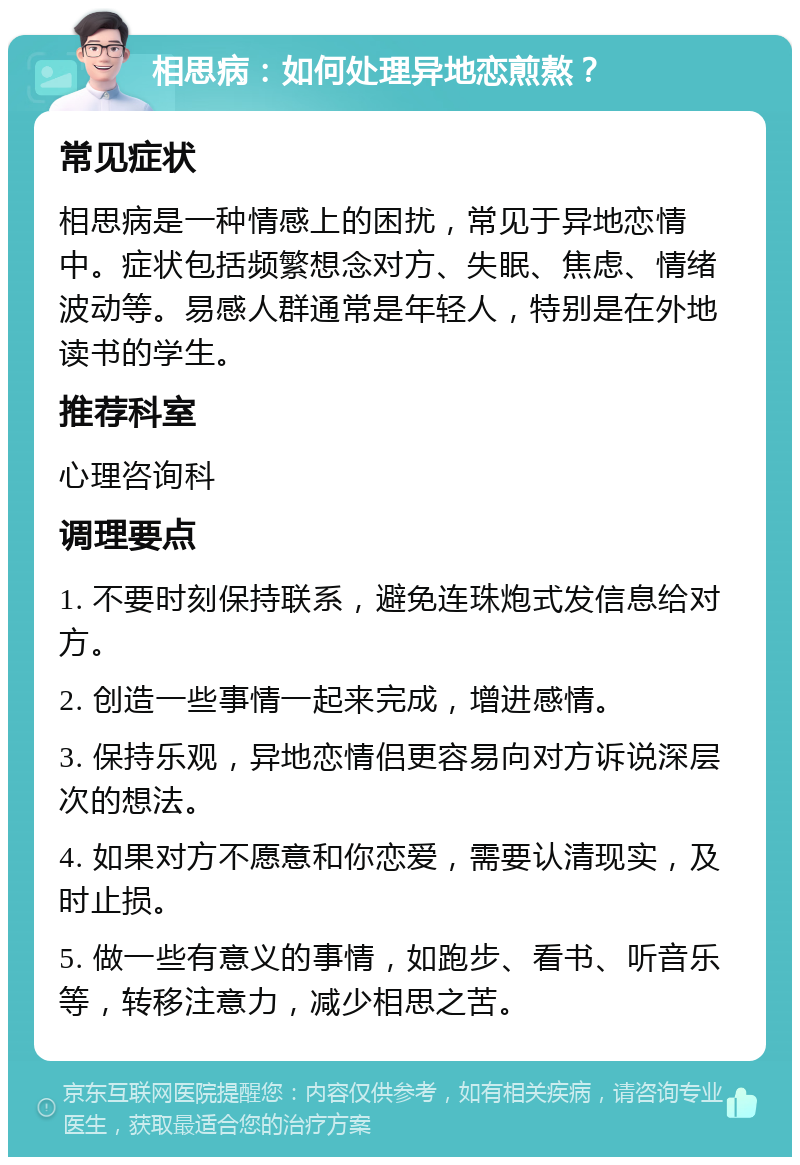 相思病：如何处理异地恋煎熬？ 常见症状 相思病是一种情感上的困扰，常见于异地恋情中。症状包括频繁想念对方、失眠、焦虑、情绪波动等。易感人群通常是年轻人，特别是在外地读书的学生。 推荐科室 心理咨询科 调理要点 1. 不要时刻保持联系，避免连珠炮式发信息给对方。 2. 创造一些事情一起来完成，增进感情。 3. 保持乐观，异地恋情侣更容易向对方诉说深层次的想法。 4. 如果对方不愿意和你恋爱，需要认清现实，及时止损。 5. 做一些有意义的事情，如跑步、看书、听音乐等，转移注意力，减少相思之苦。