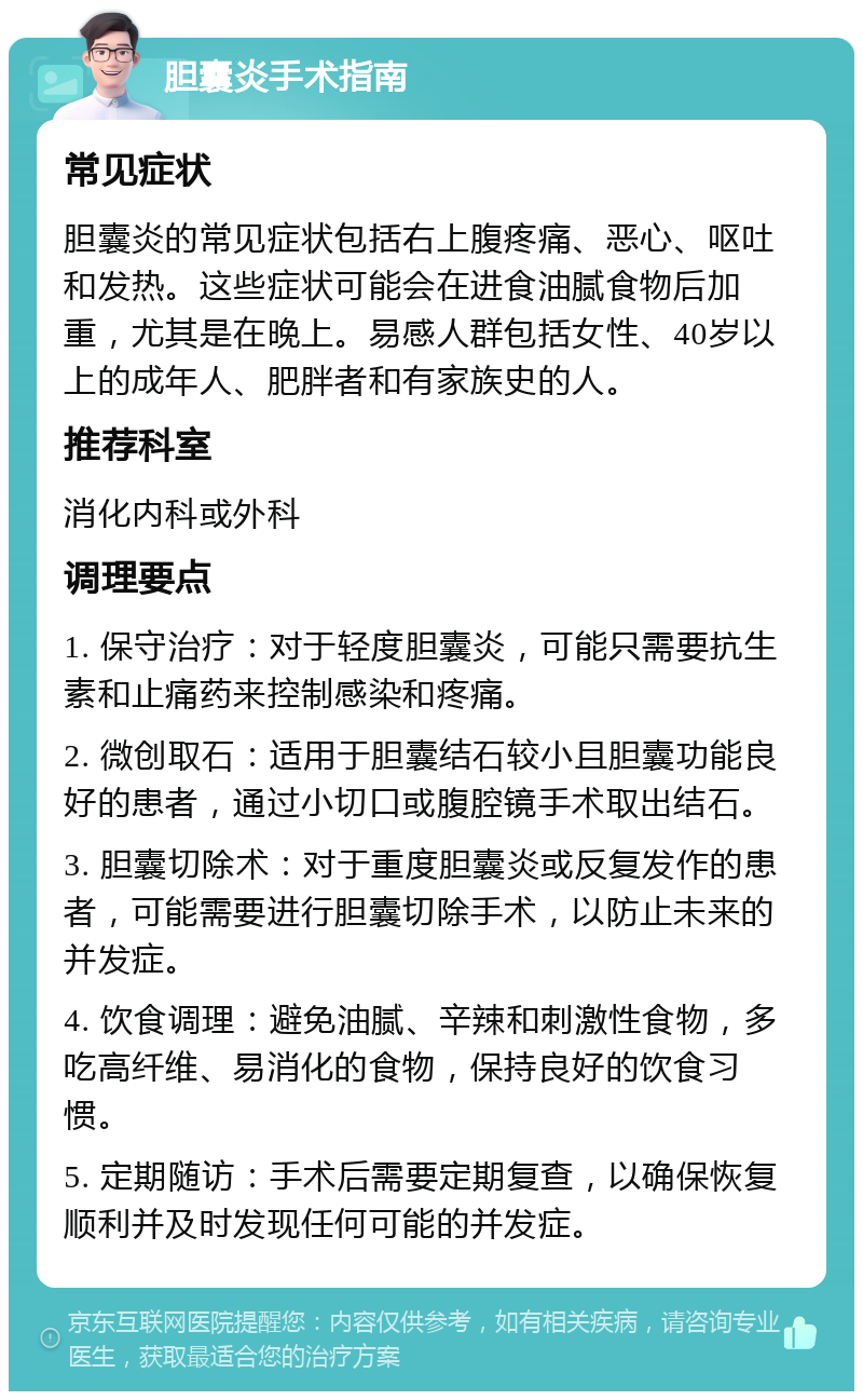 胆囊炎手术指南 常见症状 胆囊炎的常见症状包括右上腹疼痛、恶心、呕吐和发热。这些症状可能会在进食油腻食物后加重，尤其是在晚上。易感人群包括女性、40岁以上的成年人、肥胖者和有家族史的人。 推荐科室 消化内科或外科 调理要点 1. 保守治疗：对于轻度胆囊炎，可能只需要抗生素和止痛药来控制感染和疼痛。 2. 微创取石：适用于胆囊结石较小且胆囊功能良好的患者，通过小切口或腹腔镜手术取出结石。 3. 胆囊切除术：对于重度胆囊炎或反复发作的患者，可能需要进行胆囊切除手术，以防止未来的并发症。 4. 饮食调理：避免油腻、辛辣和刺激性食物，多吃高纤维、易消化的食物，保持良好的饮食习惯。 5. 定期随访：手术后需要定期复查，以确保恢复顺利并及时发现任何可能的并发症。