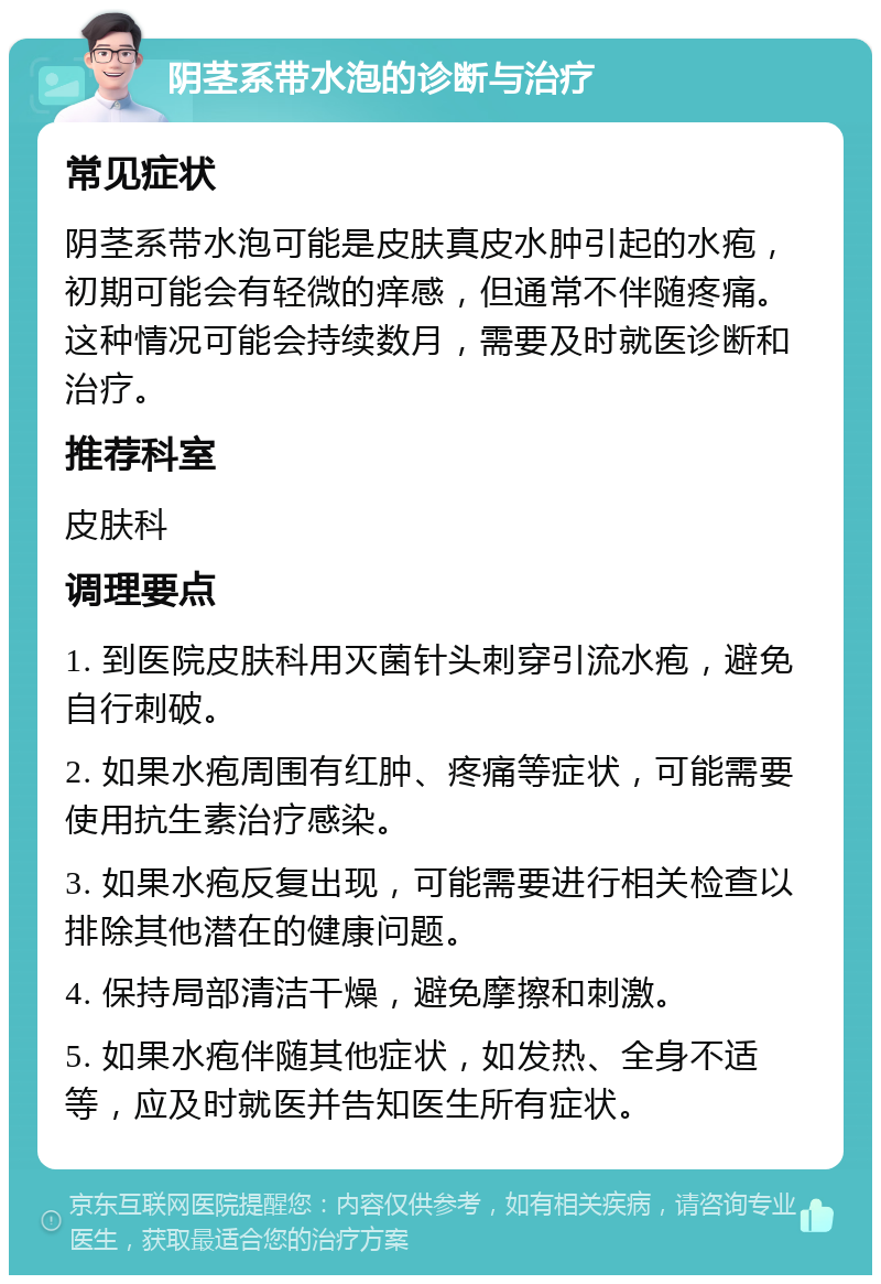 阴茎系带水泡的诊断与治疗 常见症状 阴茎系带水泡可能是皮肤真皮水肿引起的水疱，初期可能会有轻微的痒感，但通常不伴随疼痛。这种情况可能会持续数月，需要及时就医诊断和治疗。 推荐科室 皮肤科 调理要点 1. 到医院皮肤科用灭菌针头刺穿引流水疱，避免自行刺破。 2. 如果水疱周围有红肿、疼痛等症状，可能需要使用抗生素治疗感染。 3. 如果水疱反复出现，可能需要进行相关检查以排除其他潜在的健康问题。 4. 保持局部清洁干燥，避免摩擦和刺激。 5. 如果水疱伴随其他症状，如发热、全身不适等，应及时就医并告知医生所有症状。