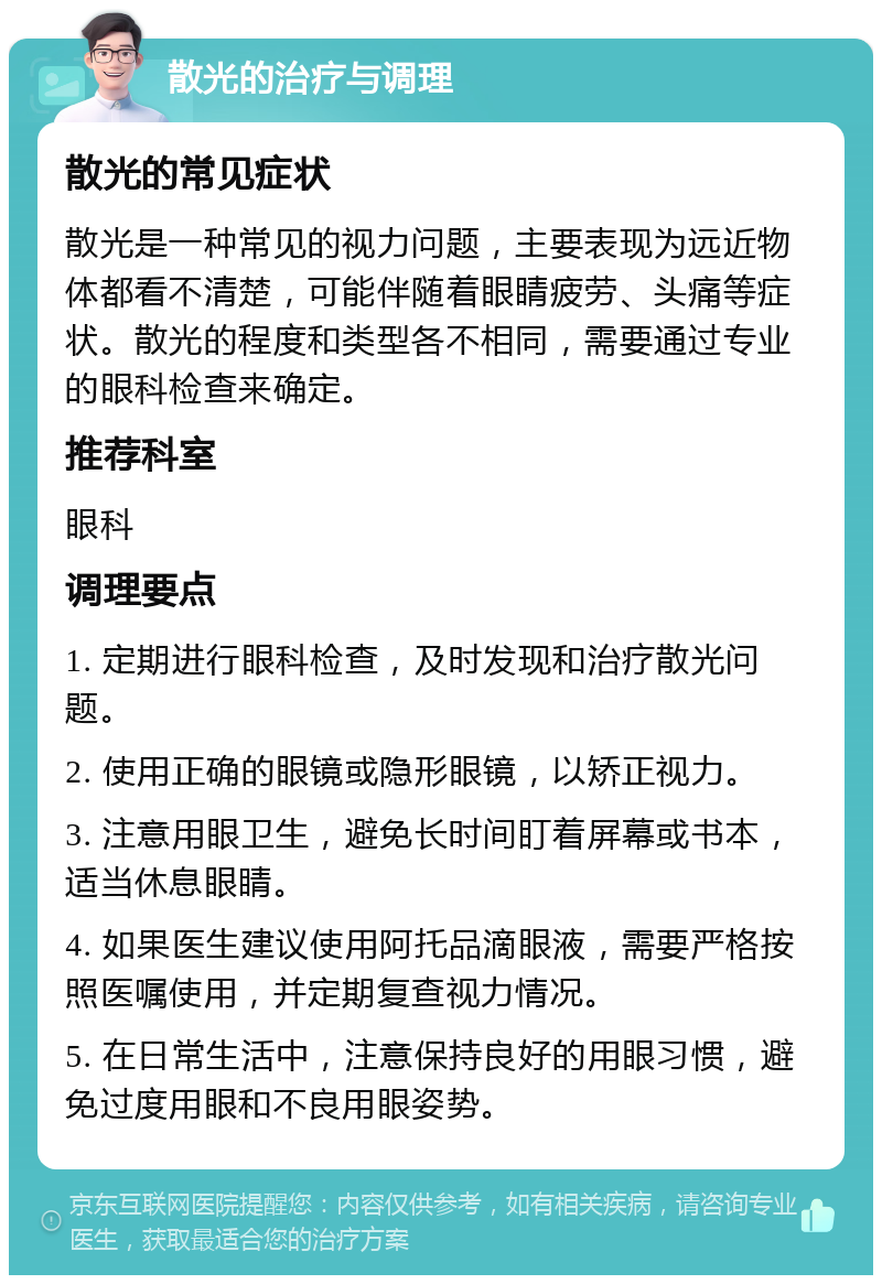 散光的治疗与调理 散光的常见症状 散光是一种常见的视力问题，主要表现为远近物体都看不清楚，可能伴随着眼睛疲劳、头痛等症状。散光的程度和类型各不相同，需要通过专业的眼科检查来确定。 推荐科室 眼科 调理要点 1. 定期进行眼科检查，及时发现和治疗散光问题。 2. 使用正确的眼镜或隐形眼镜，以矫正视力。 3. 注意用眼卫生，避免长时间盯着屏幕或书本，适当休息眼睛。 4. 如果医生建议使用阿托品滴眼液，需要严格按照医嘱使用，并定期复查视力情况。 5. 在日常生活中，注意保持良好的用眼习惯，避免过度用眼和不良用眼姿势。