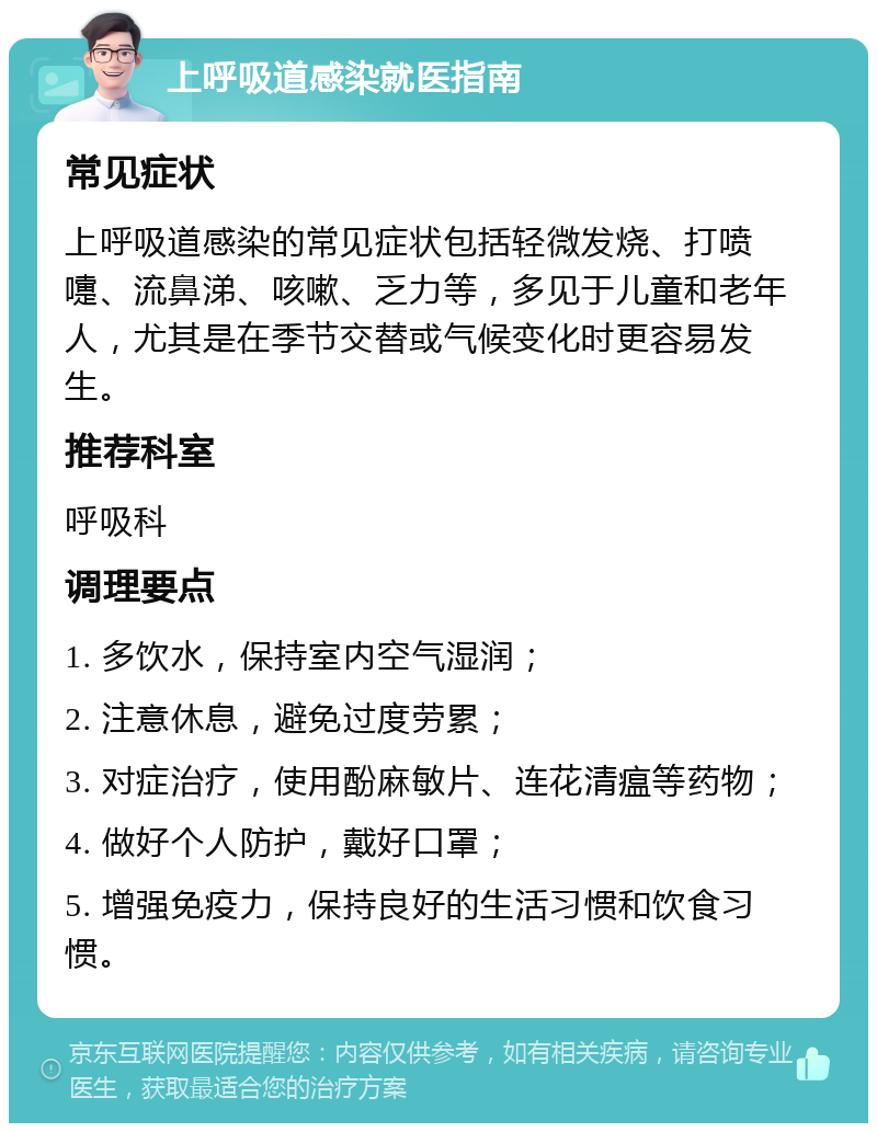 上呼吸道感染就医指南 常见症状 上呼吸道感染的常见症状包括轻微发烧、打喷嚏、流鼻涕、咳嗽、乏力等，多见于儿童和老年人，尤其是在季节交替或气候变化时更容易发生。 推荐科室 呼吸科 调理要点 1. 多饮水，保持室内空气湿润； 2. 注意休息，避免过度劳累； 3. 对症治疗，使用酚麻敏片、连花清瘟等药物； 4. 做好个人防护，戴好口罩； 5. 增强免疫力，保持良好的生活习惯和饮食习惯。