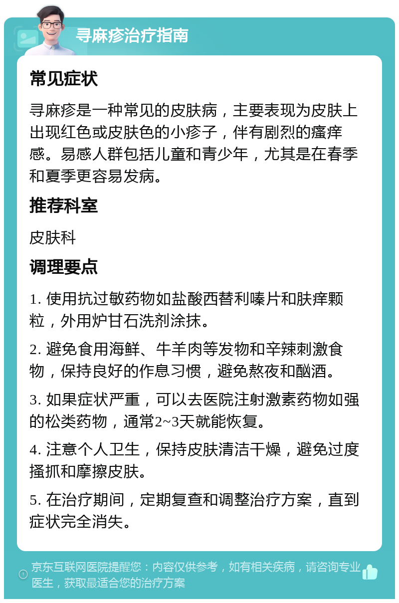 寻麻疹治疗指南 常见症状 寻麻疹是一种常见的皮肤病，主要表现为皮肤上出现红色或皮肤色的小疹子，伴有剧烈的瘙痒感。易感人群包括儿童和青少年，尤其是在春季和夏季更容易发病。 推荐科室 皮肤科 调理要点 1. 使用抗过敏药物如盐酸西替利嗪片和肤痒颗粒，外用炉甘石洗剂涂抹。 2. 避免食用海鲜、牛羊肉等发物和辛辣刺激食物，保持良好的作息习惯，避免熬夜和酗酒。 3. 如果症状严重，可以去医院注射激素药物如强的松类药物，通常2~3天就能恢复。 4. 注意个人卫生，保持皮肤清洁干燥，避免过度搔抓和摩擦皮肤。 5. 在治疗期间，定期复查和调整治疗方案，直到症状完全消失。