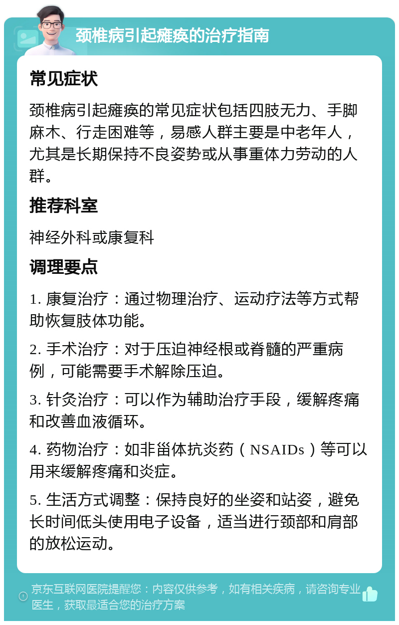 颈椎病引起瘫痪的治疗指南 常见症状 颈椎病引起瘫痪的常见症状包括四肢无力、手脚麻木、行走困难等，易感人群主要是中老年人，尤其是长期保持不良姿势或从事重体力劳动的人群。 推荐科室 神经外科或康复科 调理要点 1. 康复治疗：通过物理治疗、运动疗法等方式帮助恢复肢体功能。 2. 手术治疗：对于压迫神经根或脊髓的严重病例，可能需要手术解除压迫。 3. 针灸治疗：可以作为辅助治疗手段，缓解疼痛和改善血液循环。 4. 药物治疗：如非甾体抗炎药（NSAIDs）等可以用来缓解疼痛和炎症。 5. 生活方式调整：保持良好的坐姿和站姿，避免长时间低头使用电子设备，适当进行颈部和肩部的放松运动。