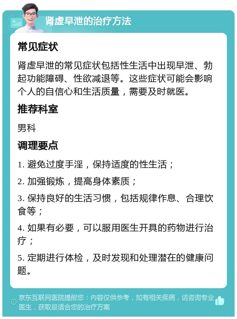 肾虚早泄的治疗方法 常见症状 肾虚早泄的常见症状包括性生活中出现早泄、勃起功能障碍、性欲减退等。这些症状可能会影响个人的自信心和生活质量，需要及时就医。 推荐科室 男科 调理要点 1. 避免过度手淫，保持适度的性生活； 2. 加强锻炼，提高身体素质； 3. 保持良好的生活习惯，包括规律作息、合理饮食等； 4. 如果有必要，可以服用医生开具的药物进行治疗； 5. 定期进行体检，及时发现和处理潜在的健康问题。