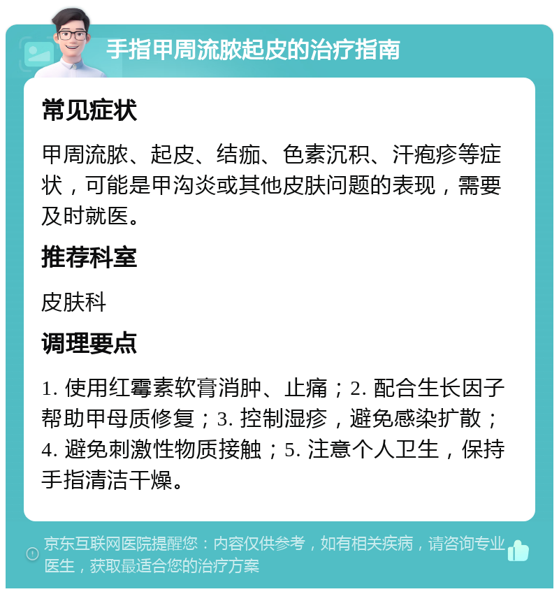 手指甲周流脓起皮的治疗指南 常见症状 甲周流脓、起皮、结痂、色素沉积、汗疱疹等症状，可能是甲沟炎或其他皮肤问题的表现，需要及时就医。 推荐科室 皮肤科 调理要点 1. 使用红霉素软膏消肿、止痛；2. 配合生长因子帮助甲母质修复；3. 控制湿疹，避免感染扩散；4. 避免刺激性物质接触；5. 注意个人卫生，保持手指清洁干燥。