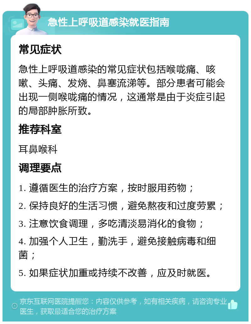 急性上呼吸道感染就医指南 常见症状 急性上呼吸道感染的常见症状包括喉咙痛、咳嗽、头痛、发烧、鼻塞流涕等。部分患者可能会出现一侧喉咙痛的情况，这通常是由于炎症引起的局部肿胀所致。 推荐科室 耳鼻喉科 调理要点 1. 遵循医生的治疗方案，按时服用药物； 2. 保持良好的生活习惯，避免熬夜和过度劳累； 3. 注意饮食调理，多吃清淡易消化的食物； 4. 加强个人卫生，勤洗手，避免接触病毒和细菌； 5. 如果症状加重或持续不改善，应及时就医。