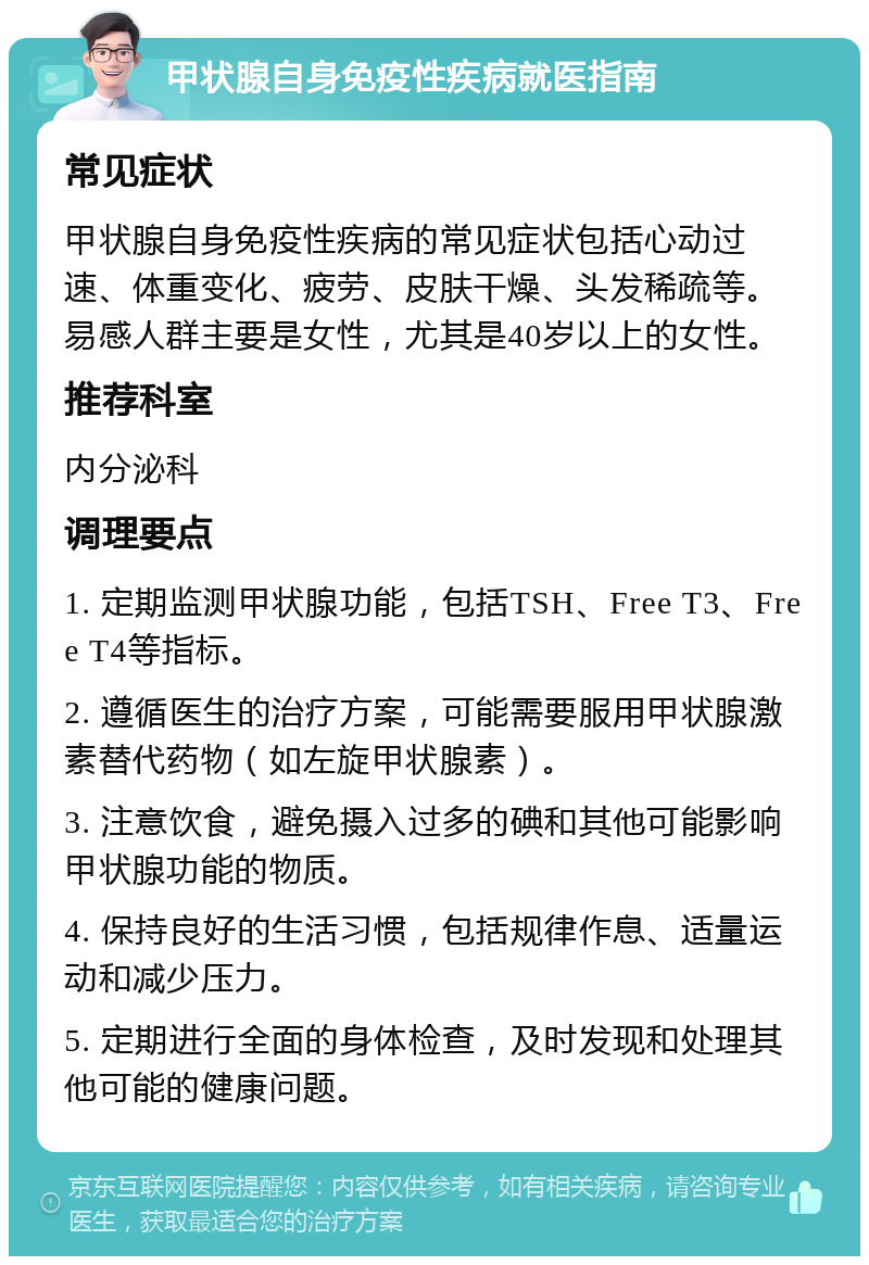 甲状腺自身免疫性疾病就医指南 常见症状 甲状腺自身免疫性疾病的常见症状包括心动过速、体重变化、疲劳、皮肤干燥、头发稀疏等。易感人群主要是女性，尤其是40岁以上的女性。 推荐科室 内分泌科 调理要点 1. 定期监测甲状腺功能，包括TSH、Free T3、Free T4等指标。 2. 遵循医生的治疗方案，可能需要服用甲状腺激素替代药物（如左旋甲状腺素）。 3. 注意饮食，避免摄入过多的碘和其他可能影响甲状腺功能的物质。 4. 保持良好的生活习惯，包括规律作息、适量运动和减少压力。 5. 定期进行全面的身体检查，及时发现和处理其他可能的健康问题。