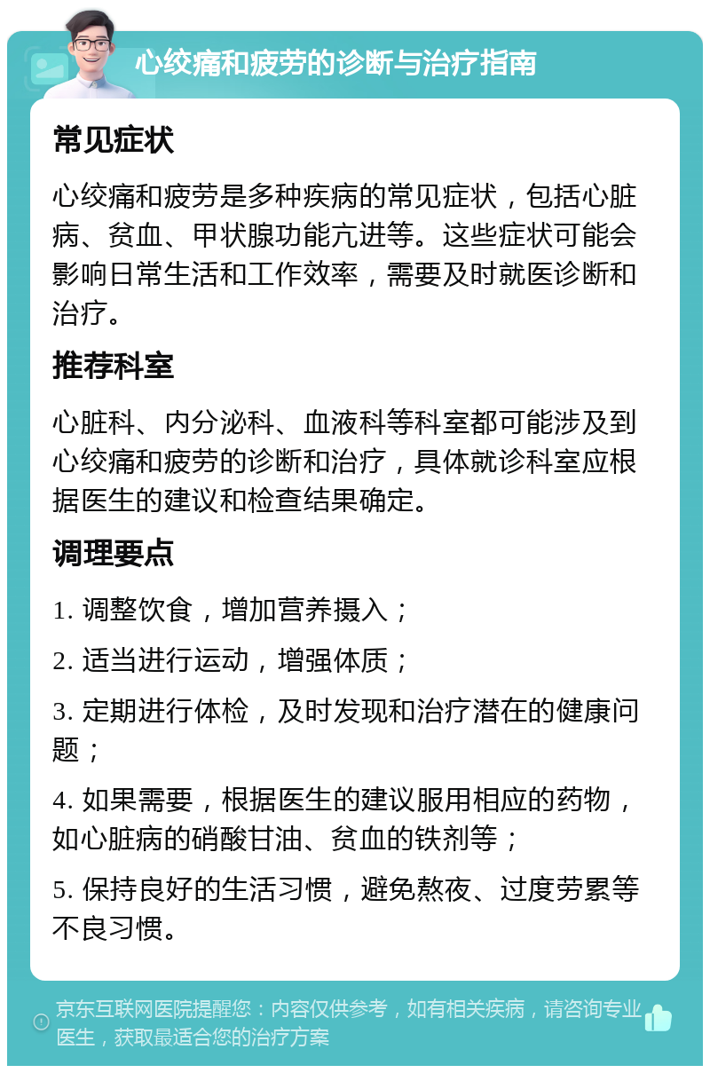 心绞痛和疲劳的诊断与治疗指南 常见症状 心绞痛和疲劳是多种疾病的常见症状，包括心脏病、贫血、甲状腺功能亢进等。这些症状可能会影响日常生活和工作效率，需要及时就医诊断和治疗。 推荐科室 心脏科、内分泌科、血液科等科室都可能涉及到心绞痛和疲劳的诊断和治疗，具体就诊科室应根据医生的建议和检查结果确定。 调理要点 1. 调整饮食，增加营养摄入； 2. 适当进行运动，增强体质； 3. 定期进行体检，及时发现和治疗潜在的健康问题； 4. 如果需要，根据医生的建议服用相应的药物，如心脏病的硝酸甘油、贫血的铁剂等； 5. 保持良好的生活习惯，避免熬夜、过度劳累等不良习惯。