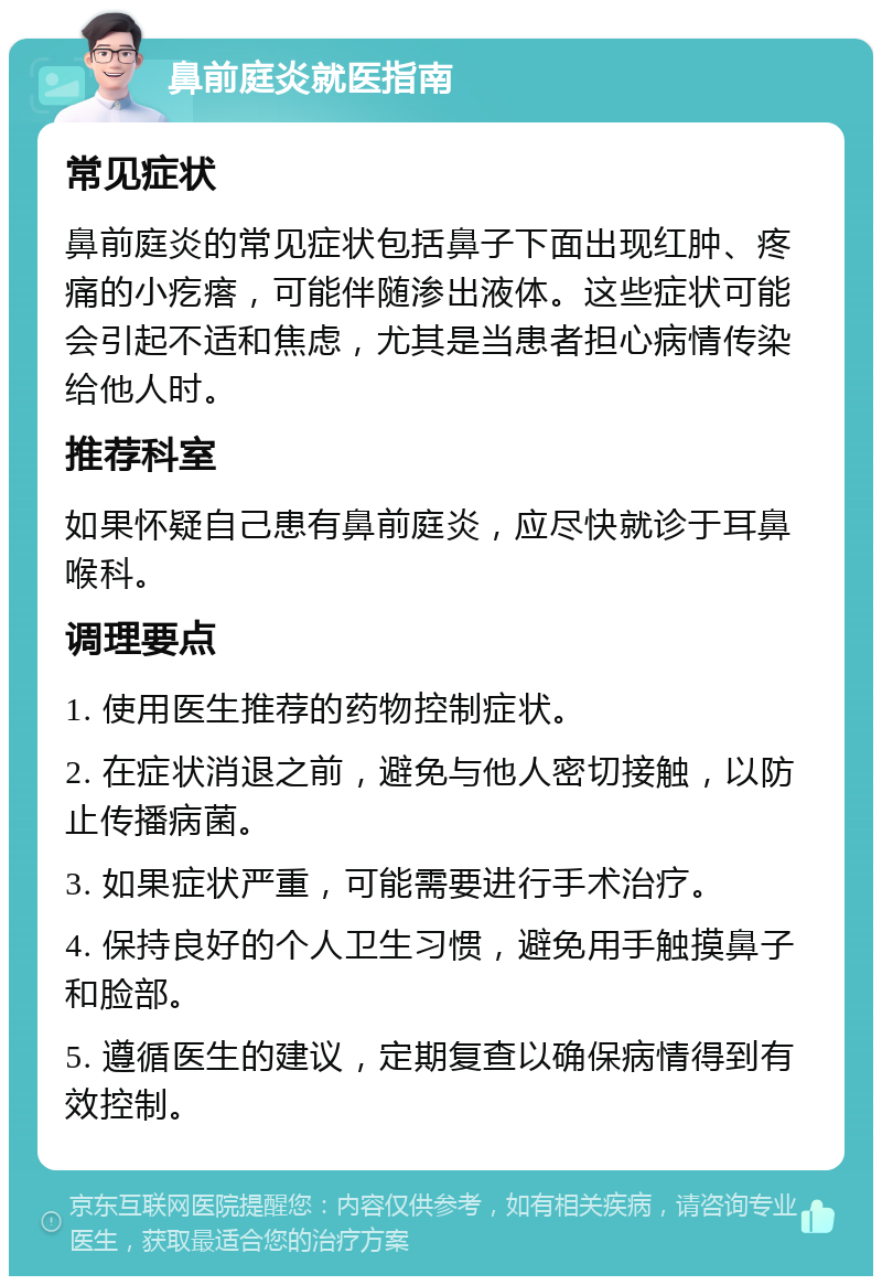 鼻前庭炎就医指南 常见症状 鼻前庭炎的常见症状包括鼻子下面出现红肿、疼痛的小疙瘩，可能伴随渗出液体。这些症状可能会引起不适和焦虑，尤其是当患者担心病情传染给他人时。 推荐科室 如果怀疑自己患有鼻前庭炎，应尽快就诊于耳鼻喉科。 调理要点 1. 使用医生推荐的药物控制症状。 2. 在症状消退之前，避免与他人密切接触，以防止传播病菌。 3. 如果症状严重，可能需要进行手术治疗。 4. 保持良好的个人卫生习惯，避免用手触摸鼻子和脸部。 5. 遵循医生的建议，定期复查以确保病情得到有效控制。