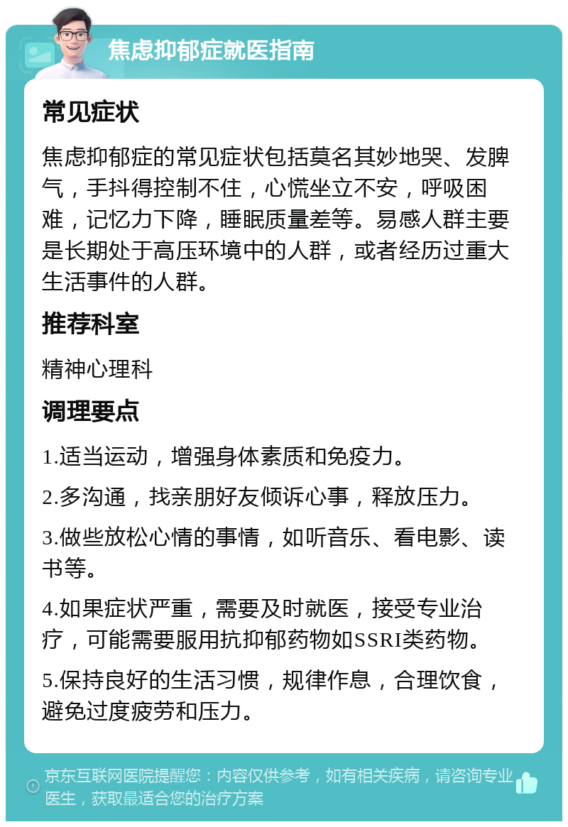 焦虑抑郁症就医指南 常见症状 焦虑抑郁症的常见症状包括莫名其妙地哭、发脾气，手抖得控制不住，心慌坐立不安，呼吸困难，记忆力下降，睡眠质量差等。易感人群主要是长期处于高压环境中的人群，或者经历过重大生活事件的人群。 推荐科室 精神心理科 调理要点 1.适当运动，增强身体素质和免疫力。 2.多沟通，找亲朋好友倾诉心事，释放压力。 3.做些放松心情的事情，如听音乐、看电影、读书等。 4.如果症状严重，需要及时就医，接受专业治疗，可能需要服用抗抑郁药物如SSRI类药物。 5.保持良好的生活习惯，规律作息，合理饮食，避免过度疲劳和压力。