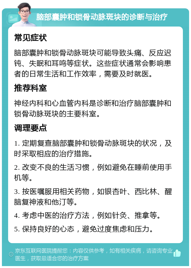 脑部囊肿和锁骨动脉斑块的诊断与治疗 常见症状 脑部囊肿和锁骨动脉斑块可能导致头痛、反应迟钝、失眠和耳鸣等症状。这些症状通常会影响患者的日常生活和工作效率，需要及时就医。 推荐科室 神经内科和心血管内科是诊断和治疗脑部囊肿和锁骨动脉斑块的主要科室。 调理要点 1. 定期复查脑部囊肿和锁骨动脉斑块的状况，及时采取相应的治疗措施。 2. 改变不良的生活习惯，例如避免在睡前使用手机等。 3. 按医嘱服用相关药物，如银杏叶、西比林、醒脑复神液和他汀等。 4. 考虑中医的治疗方法，例如针灸、推拿等。 5. 保持良好的心态，避免过度焦虑和压力。