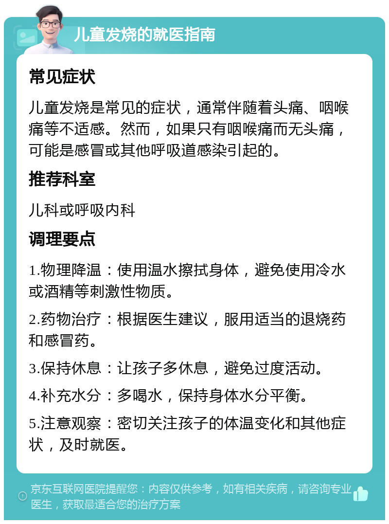 儿童发烧的就医指南 常见症状 儿童发烧是常见的症状，通常伴随着头痛、咽喉痛等不适感。然而，如果只有咽喉痛而无头痛，可能是感冒或其他呼吸道感染引起的。 推荐科室 儿科或呼吸内科 调理要点 1.物理降温：使用温水擦拭身体，避免使用冷水或酒精等刺激性物质。 2.药物治疗：根据医生建议，服用适当的退烧药和感冒药。 3.保持休息：让孩子多休息，避免过度活动。 4.补充水分：多喝水，保持身体水分平衡。 5.注意观察：密切关注孩子的体温变化和其他症状，及时就医。