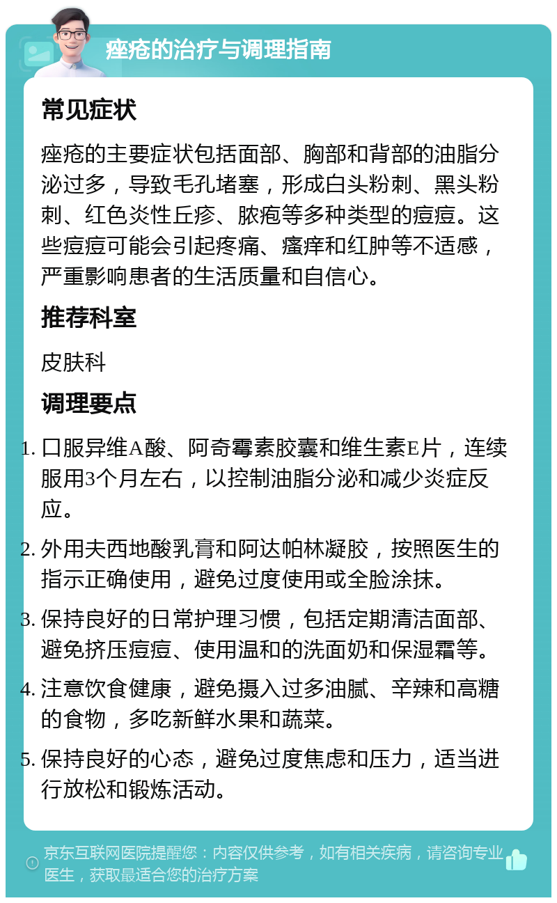 痤疮的治疗与调理指南 常见症状 痤疮的主要症状包括面部、胸部和背部的油脂分泌过多，导致毛孔堵塞，形成白头粉刺、黑头粉刺、红色炎性丘疹、脓疱等多种类型的痘痘。这些痘痘可能会引起疼痛、瘙痒和红肿等不适感，严重影响患者的生活质量和自信心。 推荐科室 皮肤科 调理要点 口服异维A酸、阿奇霉素胶囊和维生素E片，连续服用3个月左右，以控制油脂分泌和减少炎症反应。 外用夫西地酸乳膏和阿达帕林凝胶，按照医生的指示正确使用，避免过度使用或全脸涂抹。 保持良好的日常护理习惯，包括定期清洁面部、避免挤压痘痘、使用温和的洗面奶和保湿霜等。 注意饮食健康，避免摄入过多油腻、辛辣和高糖的食物，多吃新鲜水果和蔬菜。 保持良好的心态，避免过度焦虑和压力，适当进行放松和锻炼活动。