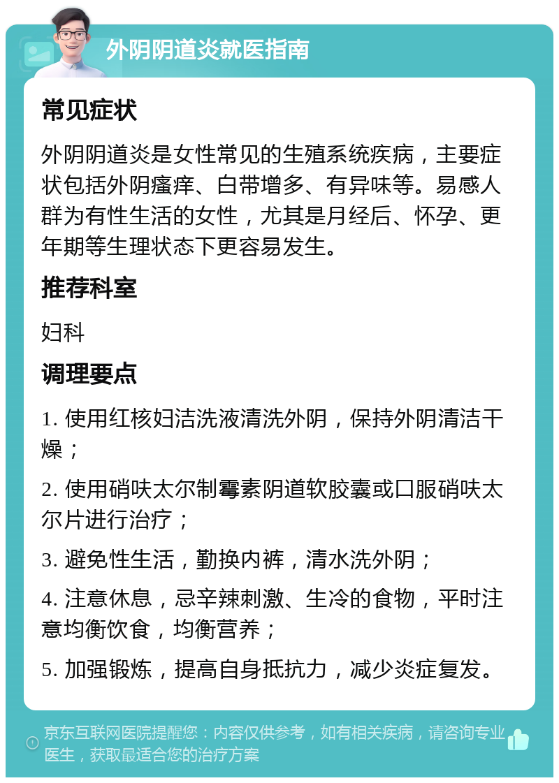 外阴阴道炎就医指南 常见症状 外阴阴道炎是女性常见的生殖系统疾病，主要症状包括外阴瘙痒、白带增多、有异味等。易感人群为有性生活的女性，尤其是月经后、怀孕、更年期等生理状态下更容易发生。 推荐科室 妇科 调理要点 1. 使用红核妇洁洗液清洗外阴，保持外阴清洁干燥； 2. 使用硝呋太尔制霉素阴道软胶囊或口服硝呋太尔片进行治疗； 3. 避免性生活，勤换内裤，清水洗外阴； 4. 注意休息，忌辛辣刺激、生冷的食物，平时注意均衡饮食，均衡营养； 5. 加强锻炼，提高自身抵抗力，减少炎症复发。