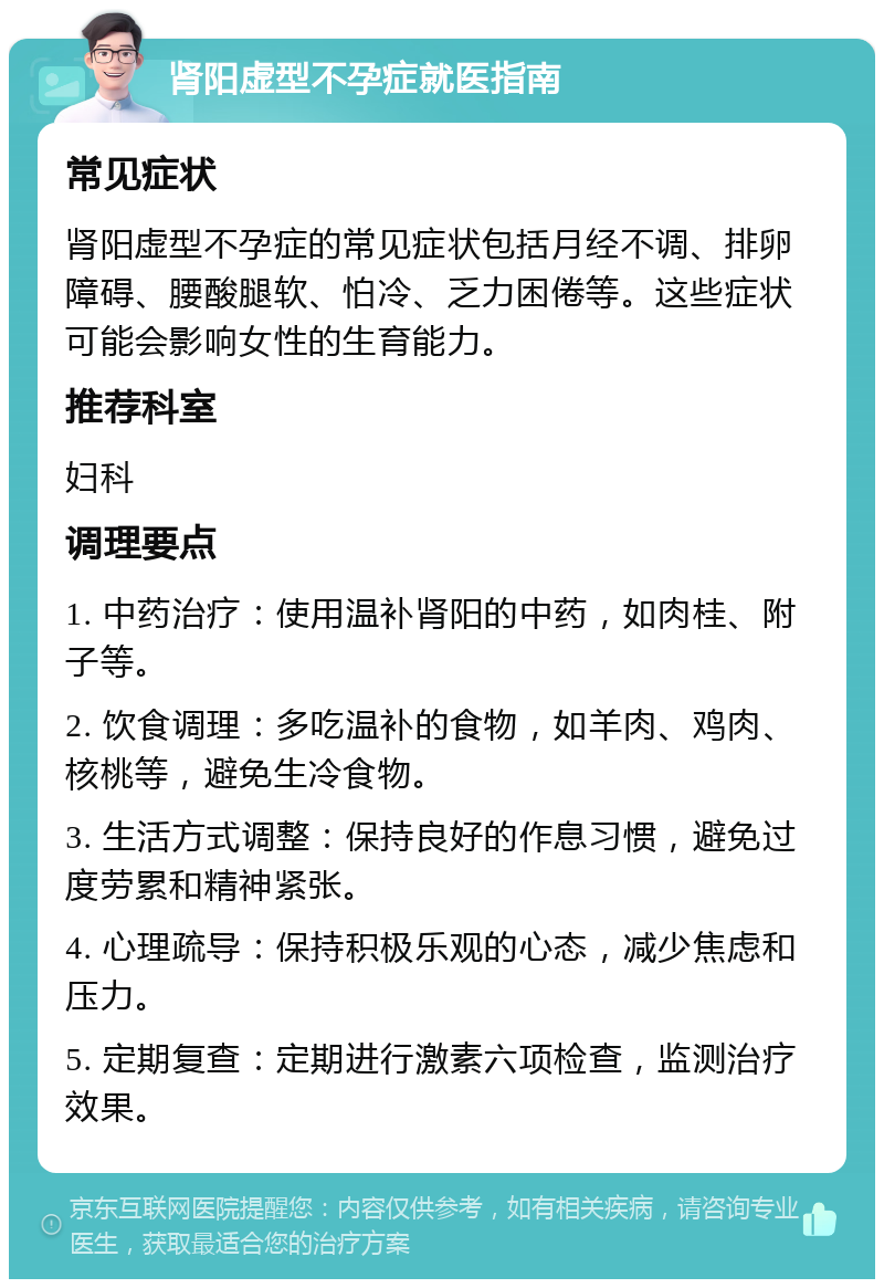 肾阳虚型不孕症就医指南 常见症状 肾阳虚型不孕症的常见症状包括月经不调、排卵障碍、腰酸腿软、怕冷、乏力困倦等。这些症状可能会影响女性的生育能力。 推荐科室 妇科 调理要点 1. 中药治疗：使用温补肾阳的中药，如肉桂、附子等。 2. 饮食调理：多吃温补的食物，如羊肉、鸡肉、核桃等，避免生冷食物。 3. 生活方式调整：保持良好的作息习惯，避免过度劳累和精神紧张。 4. 心理疏导：保持积极乐观的心态，减少焦虑和压力。 5. 定期复查：定期进行激素六项检查，监测治疗效果。