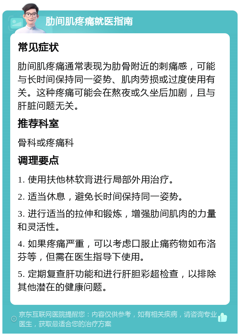 肋间肌疼痛就医指南 常见症状 肋间肌疼痛通常表现为肋骨附近的刺痛感，可能与长时间保持同一姿势、肌肉劳损或过度使用有关。这种疼痛可能会在熬夜或久坐后加剧，且与肝脏问题无关。 推荐科室 骨科或疼痛科 调理要点 1. 使用扶他林软膏进行局部外用治疗。 2. 适当休息，避免长时间保持同一姿势。 3. 进行适当的拉伸和锻炼，增强肋间肌肉的力量和灵活性。 4. 如果疼痛严重，可以考虑口服止痛药物如布洛芬等，但需在医生指导下使用。 5. 定期复查肝功能和进行肝胆彩超检查，以排除其他潜在的健康问题。