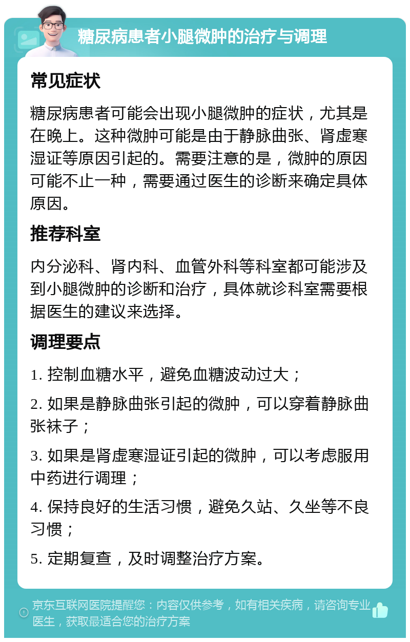 糖尿病患者小腿微肿的治疗与调理 常见症状 糖尿病患者可能会出现小腿微肿的症状，尤其是在晚上。这种微肿可能是由于静脉曲张、肾虚寒湿证等原因引起的。需要注意的是，微肿的原因可能不止一种，需要通过医生的诊断来确定具体原因。 推荐科室 内分泌科、肾内科、血管外科等科室都可能涉及到小腿微肿的诊断和治疗，具体就诊科室需要根据医生的建议来选择。 调理要点 1. 控制血糖水平，避免血糖波动过大； 2. 如果是静脉曲张引起的微肿，可以穿着静脉曲张袜子； 3. 如果是肾虚寒湿证引起的微肿，可以考虑服用中药进行调理； 4. 保持良好的生活习惯，避免久站、久坐等不良习惯； 5. 定期复查，及时调整治疗方案。